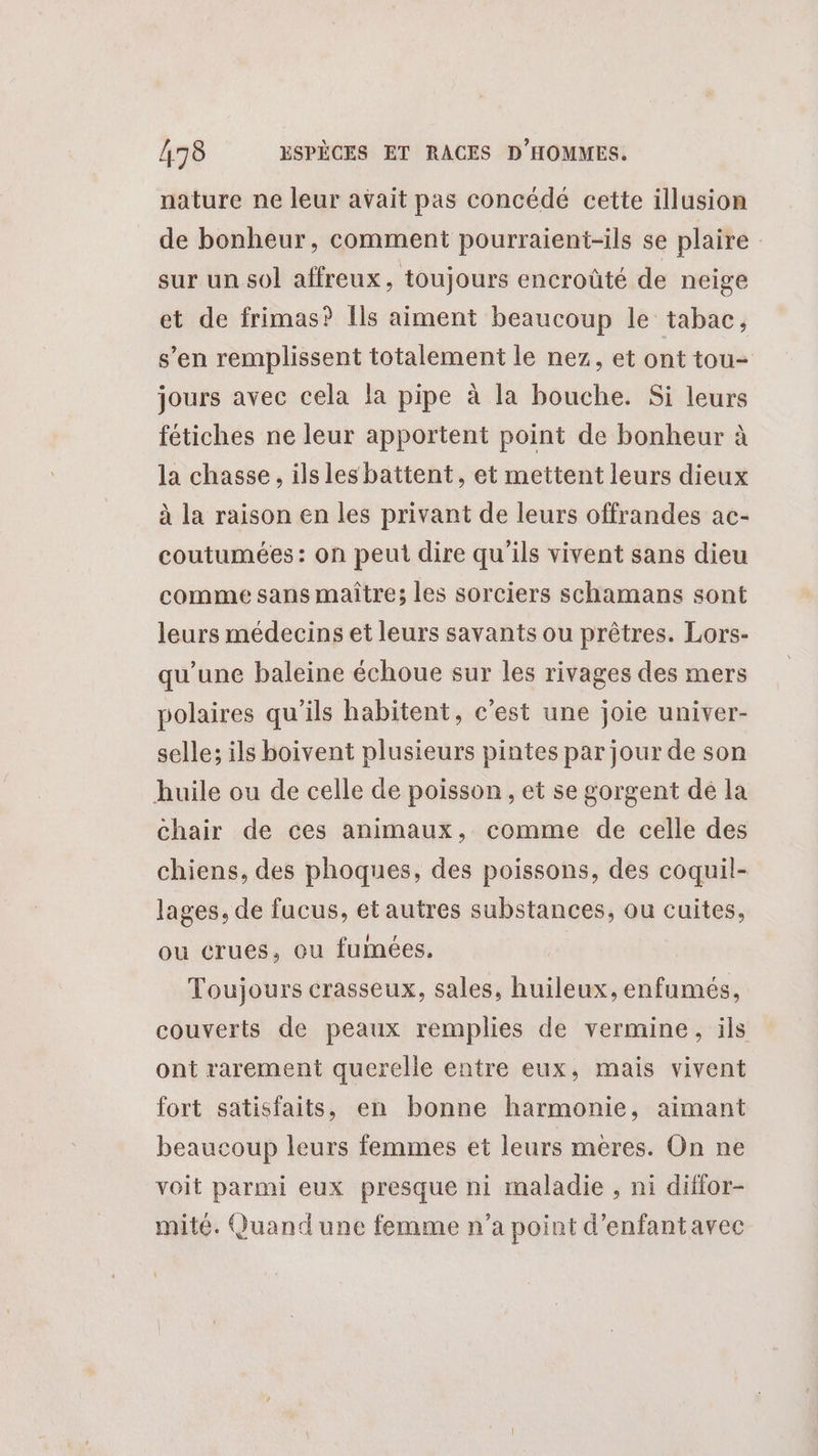 nature ne leur avait pas concédé cette illusion de bonheur, comment pourraient-ils se plaire sur un sol affreux, toujours encroûté de neige et de frimas? Ils aiment beaucoup le tabac, s’en remplissent totalement le nez, et ont tou- jours avec cela la pipe à la bouche. Si leurs fétiches ne leur apportent point de bonheur à la chasse, ils les battent, et mettent leurs dieux à la raison en les privant de leurs offrandes ac- coutumées: on peut dire qu'ils vivent sans dieu comme sans maître; les sorciers schamans sont leurs médecins et leurs savants ou prêtres. Lors- qu’une baleine échoue sur les rivages des mers polaires qu’ils habitent, c'est une joie univer- selle; ils boivent plusieurs pintes par jour de son huile ou de celle de poisson , et se gorgent dé la chair de ces animaux, comme de celle des chiens, des phoques, des poissons, des coquil- lages, de fucus, et autres substances, ou cuites, ou crues, ou fumées. | Toujours crasseux, sales, huileux, enfumés, couverts de peaux remplies de vermine, ils ont rarement querelle entre eux, mais vivent fort satisfaits, en bonne harmonie, aimant beaucoup leurs femmes et leurs meres. On ne voit parmi eux presque ni maladie , ni diffor- mité. Quand une femme n’a point d'enfantavec Ÿ