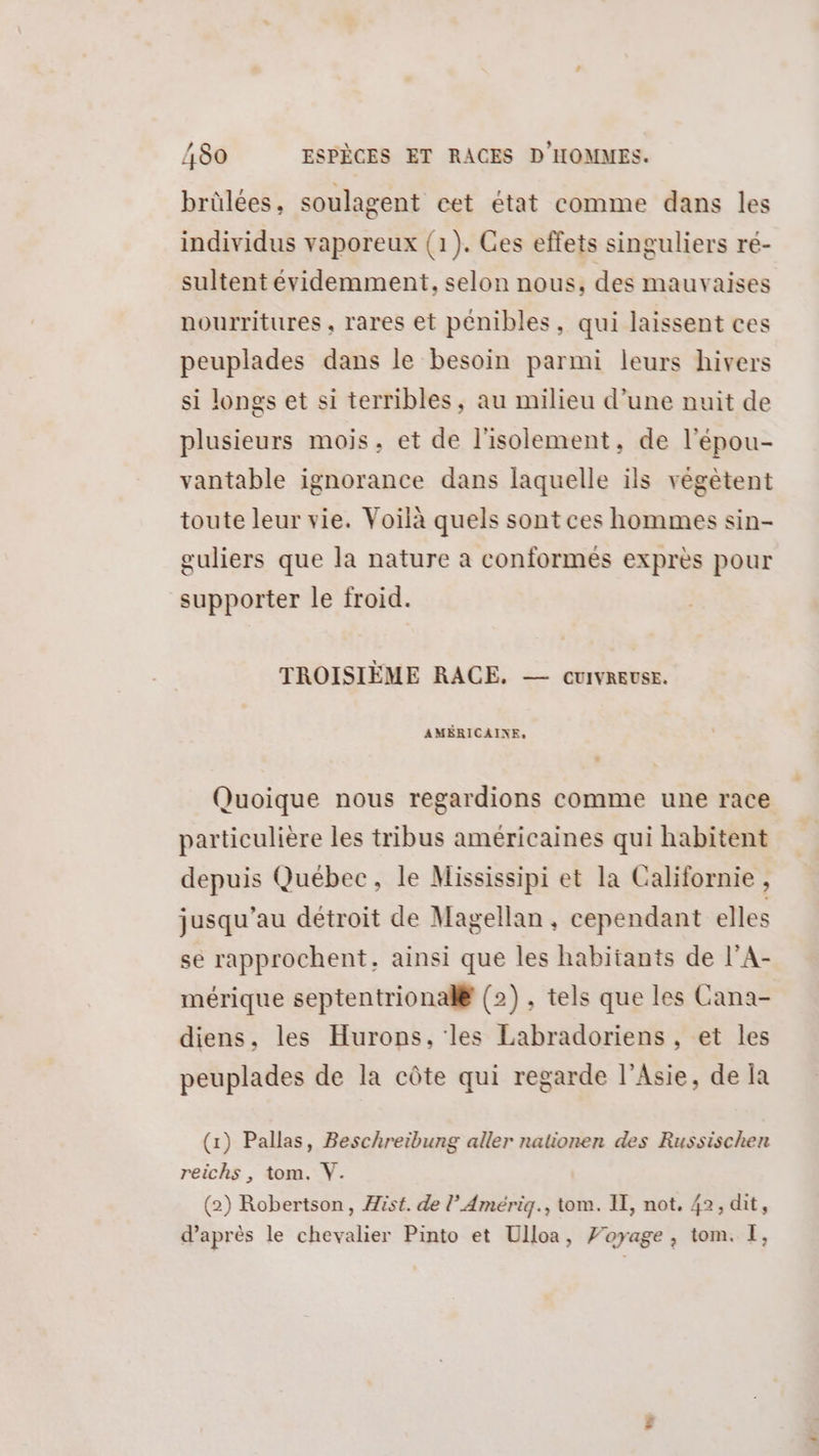 brûlées, soulagent cet état comme dans les individus vaporeux (1). Ges effets singuliers ré- sultent évidemment, selon nous, des mauvaises nourritures, rares et pénibles, qui laissent ces peuplades dans le besoin parmi leurs hivers si longs et si terribles, au milieu d’une nuit de plusieurs mois, et de l'isolement, de l'épou- vantable ignorance dans laquelle ils végètent toute leur vie. Voilà quels sont ces hommes sin- guliers que la nature a conformés exprès pour supporter le froid. TROISIÈME RACE. — cuivreuse. AMÉRICAINE, Quoique nous regardions comme une race particulière les tribus américaines qui habitent depuis Québec, le Mississipi et la Californie , jusqu’au détroit de Magellan, cependant elles se rapprochent, ainsi que les habitants de l’A- mérique septentrional® (2). tels que les Cana- diens, les Hurops, les Labradoriens, et les peuplades de la côte qui regarde l'Asie, de Ïa (1) Pallas, Beschreibung aller nationen des Russischen reichs , tom. Y. (2) Robertson, ist. de l’Amériq., tom. IE, not. 42, dit, d’après le chevalier Pinto et Ulloa, J’oyage, tom. I,