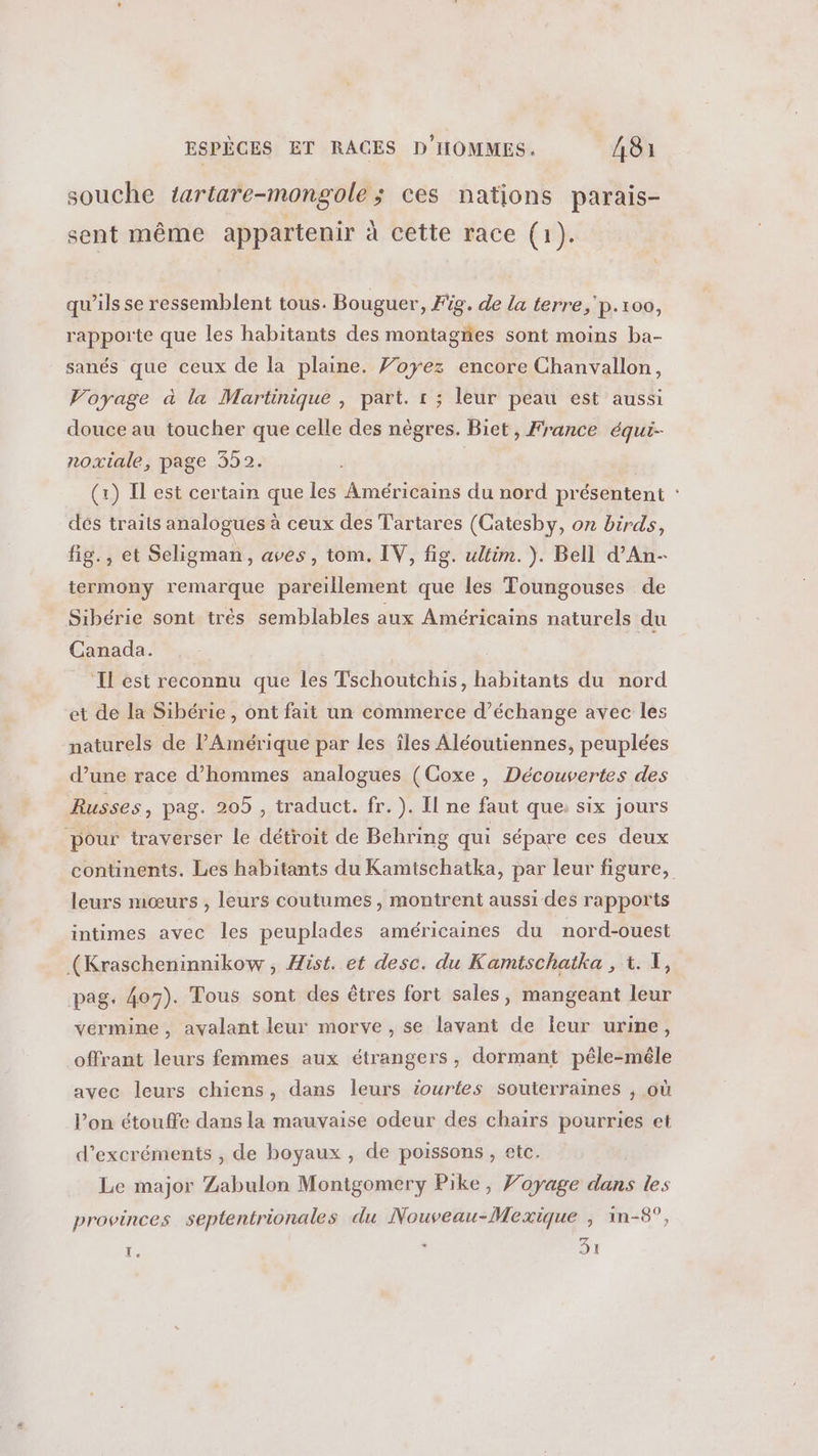souche tartare-mongole ; ces nations parais- sent même appartenir à cette race (1). qu'ils se ressemblent tous. Bouguer, Fig. de la terre, p.100, rapporte que les habitants des montagnes sont moins ba- sanés que ceux de la plaine. Voyez encore Chanvallon, Voyage à la Martinique , part. r ; leur peau est aussi douce au toucher que celle des nègres. Biet, France équi- noxiale, page 352. (x) Il est certain que les Américains du nord présentent : dés traits analogues à ceux des Tartares (Catesby, on birds, fig., et Seligman, aves, tom. IV, fig. wltim.). Bell d’An- termony remarque pareillement que les Toungouses de Sibérie sont trés semblables aux Américains naturels du Canada. | Il est reconnu que les Tschoutchis, habitants du nord et de la Sibérie, ont fait un commerce d'échange avec les naturels de l'Amérique par les îles Aléoutiennes, peuplées d’une race d'hommes analogues (Coxe , Découvertes des Russes, pag. 205 , traduct. fr. ). Il ne faut que: six jours pour traverser le détroit de Behring qui sépare ces deux continents. Les habitants du Kamtschatka, par leur figure, leurs mœurs , leurs coutumes, montrent aussi des rapports intimes avec les peuplades américaines du nord-ouest (Krascheninnikow , Hist. et desc. du Kamtschatka , 1. T, pag. 407). Tous sont des êtres fort sales, mangeant leur vermine, avalant leur morve , se lavant de leur urine, offrant leurs femmes aux étrangers, dormant péle-mêle avec leurs chiens, dans leurs iourtes souterraines , où l’on étouffe dans la mauvaise odeur des chairs pourries et d’excréments , de boyaux , de poissons , etc. Le major Zabulon Montgomery Pike, Voyage dans les provinces septentrionales du Nouveau-Mexique | 1n-8°, É. s 31