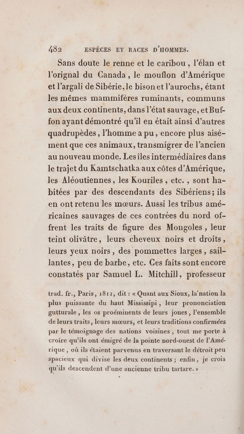Sans doute le renne et le caribou , l’élan et l'orignal du Canada, le mouflon d'Amérique et l’argali de Sibérie, le bison et l’aurochs, étant les mêmes mammifères ruminants, communs aux deux continents, dans l’état sauvage, et Buf- fon ayant démontré qu’il en était ainsi d’autres quadrupèdes , l’homme à pu, encore plus aisé- ment que ces animaux, transmigrer de l’ancien au nouveau monde. Lesîles intermédiaires dans le trajet du Kamtschatka aux côtes d'Amérique, les Aléoutiennes, les Kouriles , etc. , sont ha- bitées par des descendants des Sibériens; ils en ont retenu les mœurs. Aussi les tribus amé- ricaines sauvages de ces contrées du nord of- frent les traits de figure des Mongoles , leur teint olivâtre, leurs cheveux noirs et droits, leurs yeux noirs, des pommettes larges , sail- lantes, peu de barbe, etc. Ces faits sont encore constatés par Samuel L. Mitchill, professeur trad. fr., Paris, 1811, dit : « Quant aux Sioux, la nation la plus puissante du haut Mississipi, leur prononciation gutturale , les os proéminents de leurs joues , l’ensemble de leurs traits, leurs mœurs, et leurs traditions confirmées par le témoignage des nations voisines , tout me porte à croire qu’ils ont émigré de la pointe nord-ouest de lAmé- rique , où ils étaient parvenus en traversant le détroit peu spacieux qui divise les deux continents ; enfin, je crois qu'ils descendent d’une ancienne tribu tartare. »