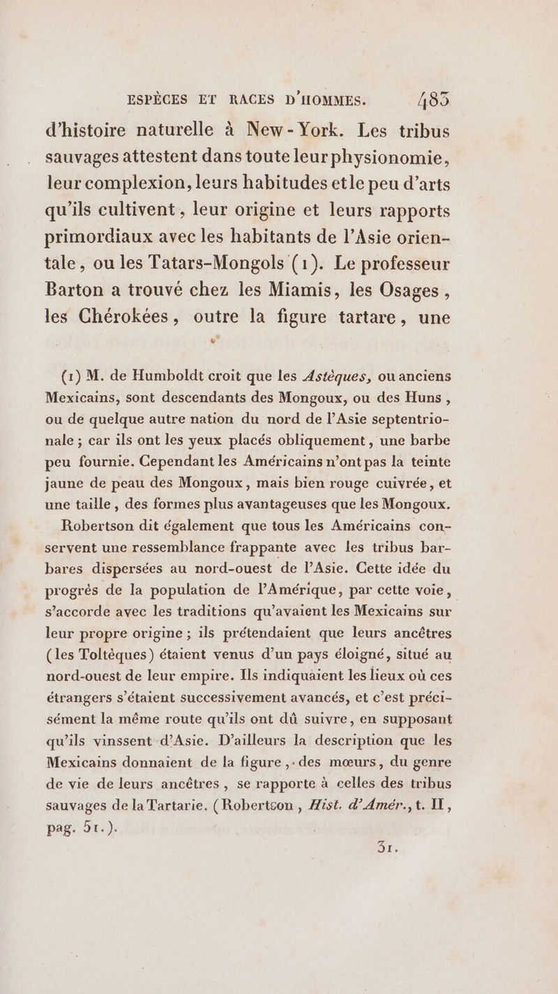 d'histoire naturelle à New-York. Les tribus sauvages attestent dans toute leur physionomie, leur complexion, leurs habitudes etle peu d’arts qu'ils cultivent , leur origine et leurs rapports primordiaux avec les habitants de l’Asie orien- tale, ou les Tatars-Mongols (1). Le professeur Barton a trouvé chez les Miamis, les Osages, les Chérokées, outre la figure tartare, une Fe (1) M. de Humboldt croit que les Astèques, ou anciens Mexicains, sont descendants des Mongoux, ou des Huns, ou de quelque autre nation du nord de l’Asie septentrio- nale ; car ils ont les yeux placés obliquement , une barbe peu fournie. Cependant les Américains n’ont pas la teinte jaune de peau des Mongoux, mais bien rouge cuivrée, et une taille, des formes plus avantageuses que les Mongoux. Robertson dit également que tous les Américains con- servent une ressemblance frappante avec les tribus bar- bares dispersées au nord-ouest de l'Asie. Cette idée du progrès de la population de l'Amérique, par cette voie, s'accorde avec les traditions qu’avaient les Mexicains sur leur propre origine ; ils prétendaient que leurs ancêtres (les Toltèques) étaient venus d’un pays éloigné, situé au nord-ouest de leur empire. Ils indiquaient les lieux où ces étrangers s'étaient successivement avancés, et c’est préci- sément la même route qu'ils ont dû suivre, en supposant qu’ils vinssent d'Asie. D'ailleurs la description que les Mexicains donnaient de la figure ,: des mœurs, du genre de vie de leurs ancêtres, se rapporte à celles des tribus sauvages de la Tartarie. (Robertson , Æist. d’Amér.,t. IT, pag. 91.). DE,