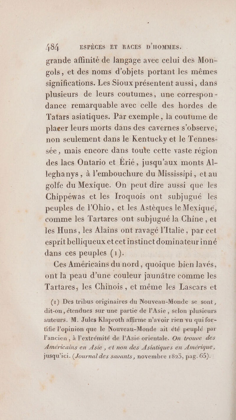 srande affinité de langage avec celui des Mon- sols, et des noms d'objets portant les mêmes significations. Les Sioux présentent aussi, dans plusieurs de leurs coutumes, une correspon - dance remarquable avec celle des hordes de Tatars asiatiques. Par exemple, la coutume de placer leurs morts dans des cavernes s’observe, non seulement dans le Kentucky et le Tennes- sée, mais encore dans toute cette vaste région des lacs Ontario et Érié , jusqu'aux monts Ai- leghanys , à l'embouchure du Mississipi, et au golfe du Mexique. On peut dire aussi que les Chippéwas et les [roquois ont subjugué les peuples de lOhio, et les Astèques le Mexique, comme les Tartares ont subjugué la Chine , et les Huns, les Alains ont ravagé l’Ttalie, par cet esprit belliqueux et cet instinct dominateurinné dans ces peuples (1). Ces Américains du nord, quoique bien lavés, ont la peau d’une couleur jaunâtre comme les Tartares, les Chinois , et même les Lascars et (x) Des tribus originaires du Nouveau-Monde se sont, dit-on , étendues sur une partie de Asie , selon plusieurs auteurs. M. Jules Klaproth aflirme n'avoir rien vu qui for- tifie l’opinion que le Nouveau-Monde ait été peuplé par l’ancien, à l’extrémité de l’Asié orientale. On trouve des Américains en Asie , et non des Asiatiques en Amérique, jusqu'ici. (Journal des savants, novembre 1823, pag. 65).