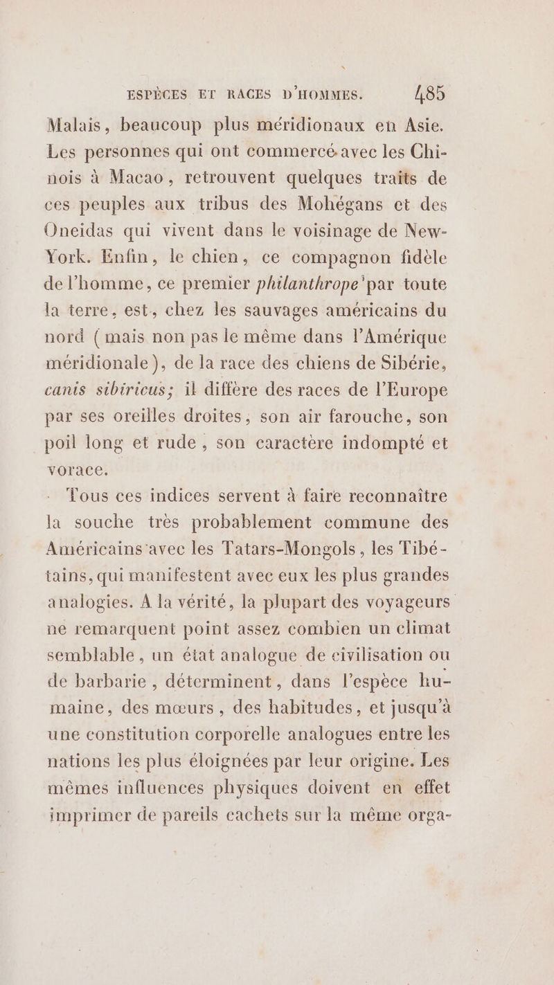 Malais, beaucoup plus méridionaux en Asie. Les personnes qui ont commercé avec les Chi- nois à Macao, retrouvent quelques traïts de ces peuples aux tribus des Mohégans et des Oneidas qui vivent dans le voisinage de New- York. Enfin, le chien, ce compagnon fidèle de l’homme, ce premier philanthrope'par toute la terre, est, chez les sauvages américains du nord ( mais non pas le même dans l'Amérique méridionale ), de la race des chiens de Sibérie, canis sibiricus; il diffère des races de l’Europe par ses oreilles droites, son air farouche, son poil long et rude , son caractère indompté et vorace. Tous ces indices servent à faire reconnaître la souche tres probablement commune des Américains'avec les Tatars-Mongols, les Tibé- tains, qui manifestent avec eux les plus grandes analogies. À la vérité, la plupart des voyageurs ne remarquent point assez combien un climat semblable, un état analogue de eivilisation ou de barbarie , déterminent, dans l'espèce hu- maine, des mœurs, des habitudes, et jusqu à une constitution corporelle analogues entre les nations les plus éloignées par leur origine. Les mêmes influences physiques doivent en effet imprimer de pareils cachets sur la même orga-