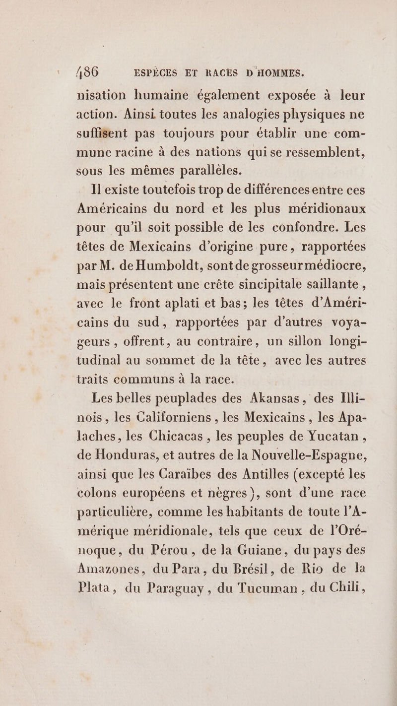 nisation humaine également exposée à leur action. Ainsi toutes les analogies physiques ne suffisent pas toujours pour établir une com- munc racine à des nations quise ressemblent, sous les mêmes parallèles. Il existe toutefois trop de différences entre ces Américains du nord et les plus méridionaux pour qu'il soit possible de les confondre. Les têtes de Mexicains d’origine pure, rapportées par M. de Humboldt, sont de grosseur médiocre, mais présentent une crête sincipitale saïllante , avec le front aplati et bas; les têtes d’'Ameéri- cains du sud, rapportées par d’autres voya- geurs , offrent, au contraire, un sillon longi- tudinal au sommet de la tête, avec les autres traits communs à la race. Les belles peuplades des Akansas, des Illi- nois , les Californiens , les Mexicains , les Apa- laches, les Chicacas , les peuples de Yucatan, de Honduras, et autres de la Nouvelle-Espagne, ainsi que les Caraïbes des Antilles (excepté les colons européens et nègres }, sont d’une race particulière, comme les habitants de toute l’A- mérique méridionale, tels que ceux de l’Oré- noque, du Pérou, de la Guiane, du pays des Aimazones, du Para, du Brésil, de Rio de la Plata, du Paraguay, du Tucuman, du Chili,