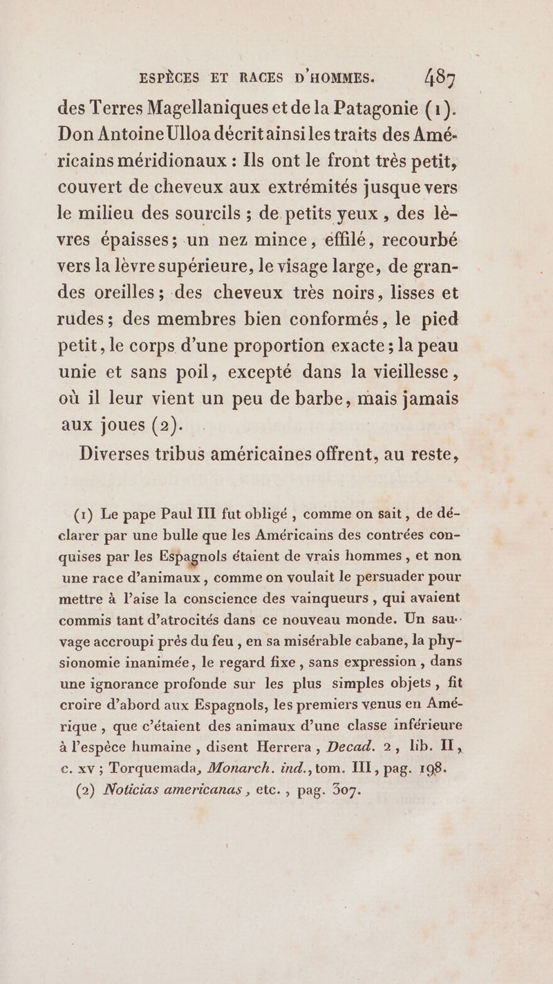 des Terres Magellaniques et de la Patagonie (1). Don Antoine Ulloa décritainsiles traits des Amé- ricains méridionaux : Ils ont le front très petit, couvert de cheveux aux extrémités jusque vers le milieu des sourcils ; de petits yeux, des lé- vres épaisses; un nez mince, éffilé, recourbé vers la lèvre supérieure, le visage large, de gran- des oreilles ; des cheveux très noirs, lisses et rudes ; des membres bien conformés, le pied petit, le corps d’une proportion exacte; la peau unie et sans poil, excepté dans la vieillesse, où il leur vient un peu de barbe, mais jamais aux joues (2). Diverses tribus américaines offrent, au reste, (x) Le pape Paul III fut obligé , comme on sait, de dé- clarer par une bulle que les Américains des contrées con- quises par les Espagnols étaient de vrais hommes , et non une race d'animaux, comme on voulait le persuader pour mettre à l’aise la conscience des vainqueurs , qui avaient commis tant d’atrocités dans ce nouveau monde. Un sau-- vage accroupi prés du feu , en sa misérable cabane, la phy- sionomie inanimée, le regard fixe , sans expression , dans une ignorance profonde sur les plus simples objets, fit croire d’abord aux Espagnols, les premiers venus en Amé- rique , que c’étaient des animaux d’une classe inférieure à l'espèce humaine , disent Herrera , Decad. 2, lib. IT, c. xv ; Torquemada, Monarch. ind.,tom. III, pag. 198. (2) Noticias americanas , etc. , pag. 307.