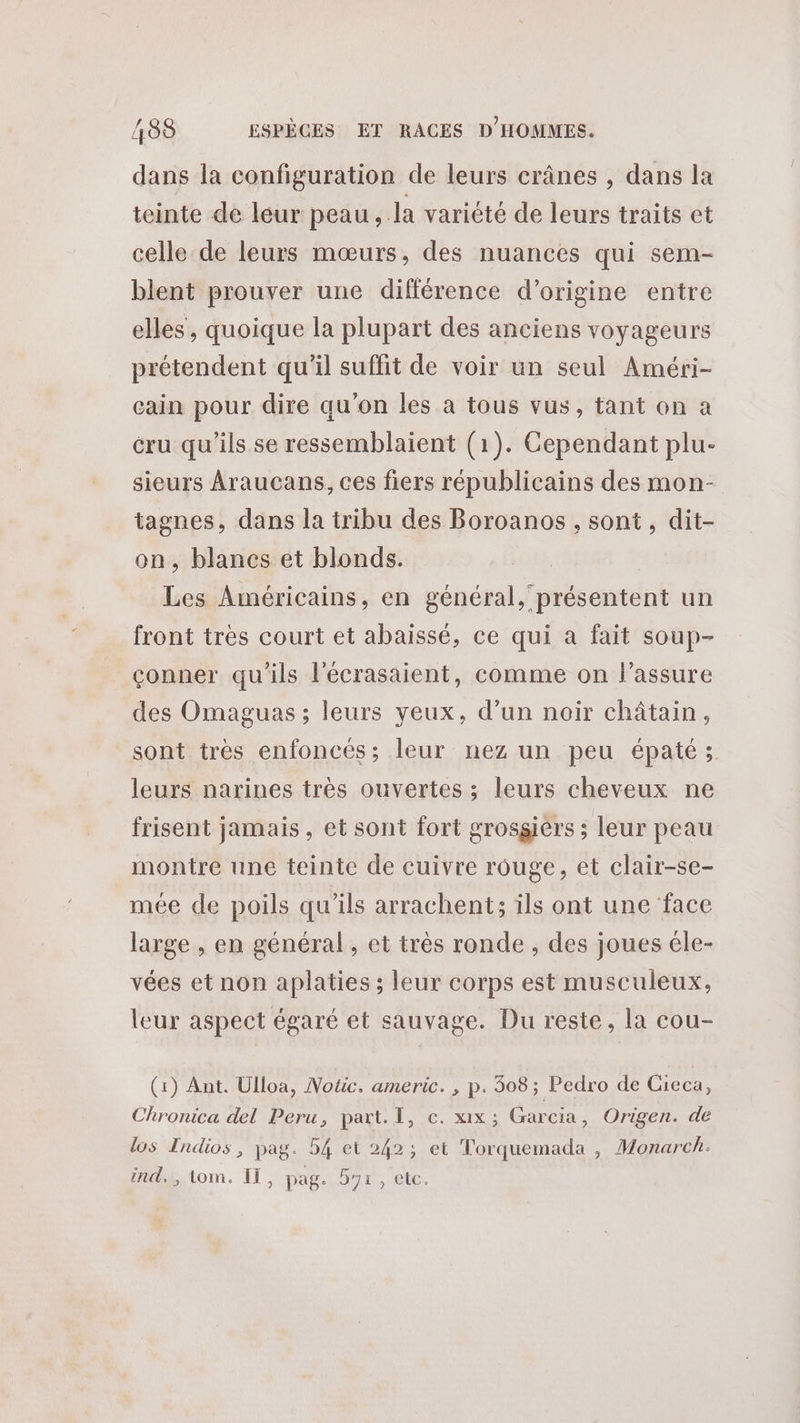 dans la configuration de leurs crânes , dans la teinte de leur peau, la variété de leurs traits et celle de leurs mœurs, des nuances qui sem- blent prouver une différence d’origine entre elles, quoique la plupart des anciens voyageurs prétendent qu’il suffit de voir un seul Améri- eain pour dire qu’on les à tous vus, tant on a cru qu'ils se ressemblaient (1). Cependant plu- sieurs Araucans, ces fiers républicains des mon- tagnes, dans la tribu des Boroanos , sont, dit- on, blancs et blonds. Les Américains, en général, présentent un front très court et abaissé, ce qui a fait soup- çconner qu'ils l'écrasaient, comme on l’assure des Omaguas ; leurs yeux, d’un noir châtain, sont très enfoncés; leur nez un peu épaté; leurs narines très ouvertes ; leurs cheveux ne frisent jamais, et sont fort grosgiérs ; leur peau montre une teinte de cuivre rouge, et clair-se- mée de poils qu'ils arrachent; ils ont une face large , en général , et très ronde , des joues éle- vées et non aplaties ; leur corps est musculeux, leur aspect égaré et sauvage. Du reste, la cou- (1) Ant. Ulloa, Notic. americ. , p. 308; Pedro de Gieca, Chronica del Peru, part. I, c. xx; Garcia, Origen. de los Indios , pag. 54 et 242; et Torquemada , Monarch. ind, tom. IT, pag. 57r, etc.