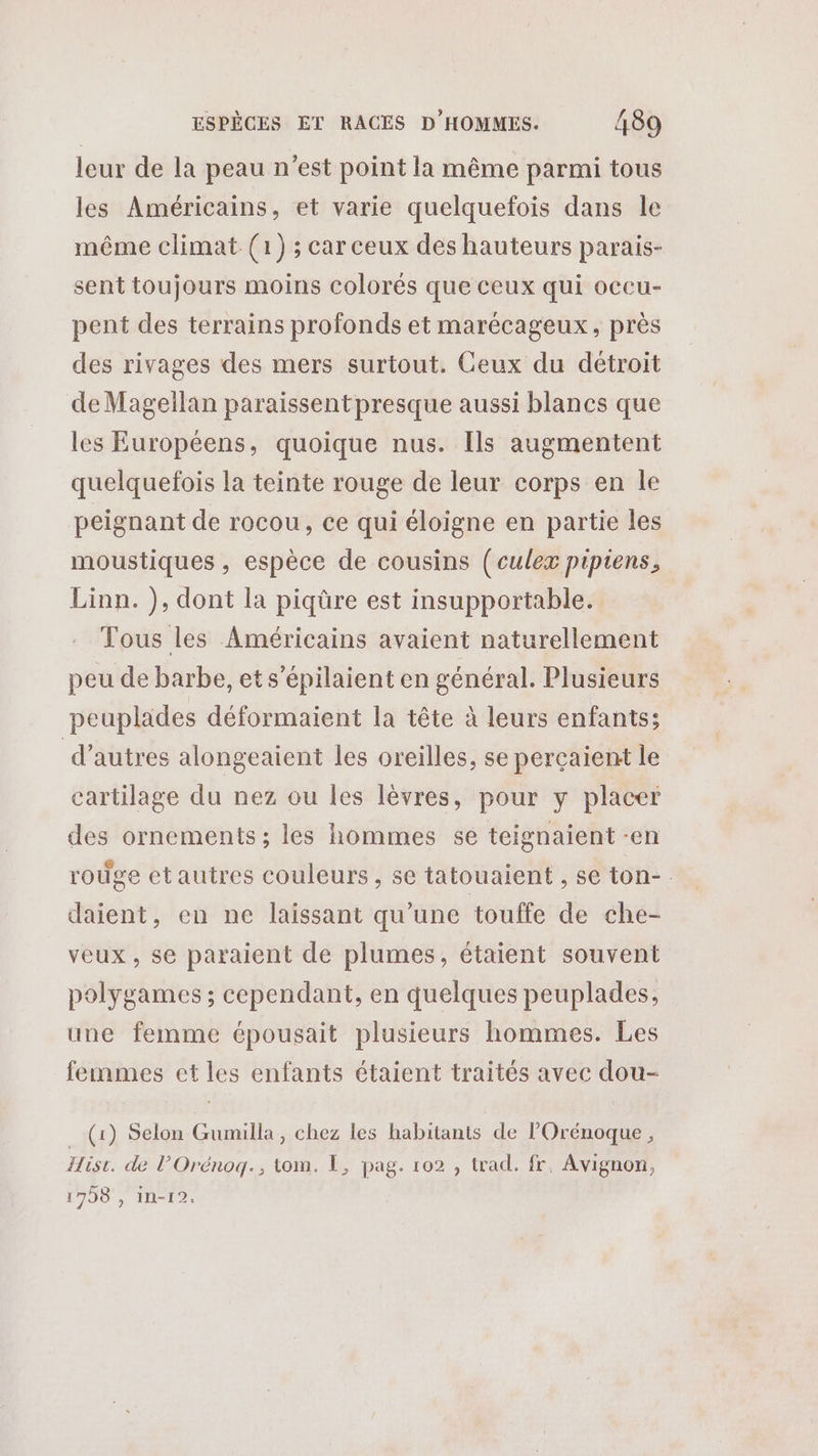 leur de la peau n’est point la même parmi tous les Américains, et varie quelquefois dans le même climat (1) ;carceux des hauteurs parais- sent toujours moins colorés que ceux qui occu- pent des terrains profonds et marécageux, près des rivages des mers surtout. Ceux du détroit de Magellan paraissent presque aussi blancs que les Européens, quoique nus. Ils augmentent quelquefois la teinte rouge de leur corps en le peignant de rocou, ce qui éloigne en partie les moustiques , espèce de cousins (culex pipiens, Linn. ), dont la piqüre est insupportable. Tous les Américains avaient naturellement peu de barbe, et s’épilaient en général. Plusieurs peuplades déformaient la tête à leurs enfants; d’autres alongeaient les oreilles, se perçaient le cartilage du nez ou les lèvres, pour y placer des ornements; les hommes se teignaient -en rouge etautres couleurs , se tatouaient , se ton- daient, en ne laissant qu'une touffe de che- veux, se paraient de plumes, étaient souvent polygames ; cependant, en quelques peuplades, une femme épousait plusieurs hommes. Les femmes et les enfants étaient traités avec dou- _ (1) Selon Gumilla, chez les habitants de l’Orénoque, Hisi. de l’Orénogq., tom. 1, pag. 102 , trad. fr, Avignon, 1798 , in-12.
