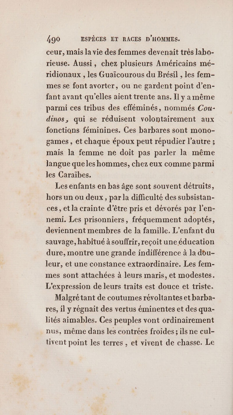 ceur, mais la vie des femmes devenait trés labo- rieuse. Aussi, chez plusieurs Américains mé- ridionaux , les Guaïcourous du Brésil , les fem- mes se font avorter, ou ne gardent point d’en- fant avant qu'elles aient trente ans. Il y a même parmi ces tribus des efféminés, nommés Cou- dinos, qui se réduisent volontairement aux fonctions féminines. Ces barbares sont mono- games, et chaque époux peut répudier l’autre ; mais la femme ne doit pas parler la même langue que les hommes, chez eux comme parmi les Caraïbes. Les enfants en bas âge sont souvent détruits, hors un ou deux, par la difficulté des subsistan- ces, et la crainte d’être pris et dévorés par l’en- nemi. Les prisonniers, fréquemment adoptés, deviennent membres de la famille. L'enfant du sauvage, habitué à souffrir, reçoit une éducation dure, montre une grande indifférence à la dou- leur, et une constance extraordinaire. Les fem- mes sont attachées à leurs maris, et modestes. L'expression de leurs traits est douce et triste. Malgré tant de coutumes révoltantes et barba- res, il y régnait des vertus éminentes et des qua- lités aimables. Ces peuples vont ordinairement nus, même dans les contrées froides; ils ne cul- tivent point les terres , et vivent de chasse. Le