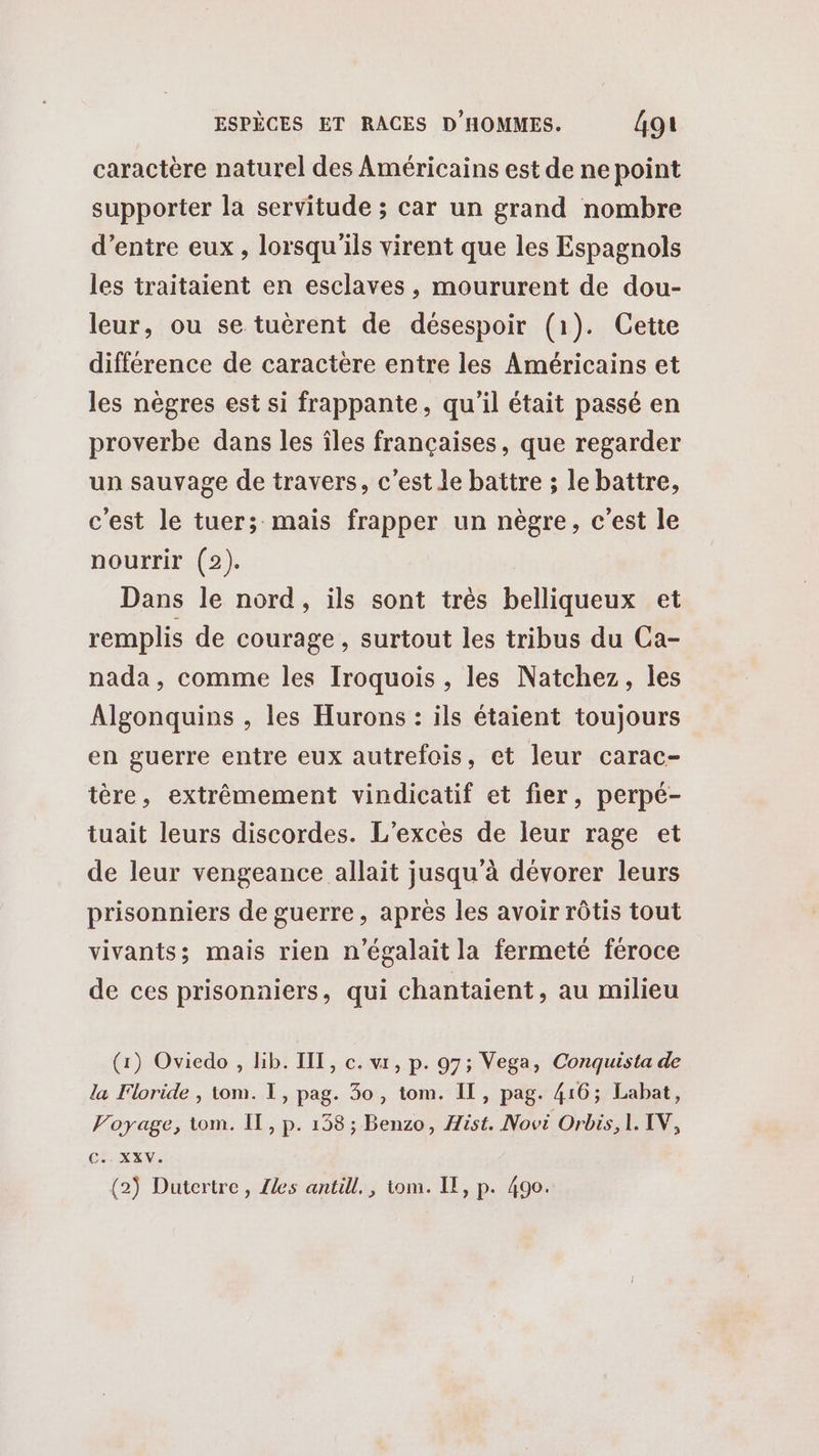 caractère naturel des Américains est de ne point supporter la servitude ; car un grand nombre d’entre eux, lorsqu'ils virent que les Espagnols les traitaient en esclaves, moururent de dou- leur, ou se tuèrent de désespoir (1). Cetie différence de caractère entre les Américains et les nègres est si frappante, qu'il était passé en proverbe dans les îles françaises, que regarder un sauvage de travers, c'est le battre ; le battre, c'est le tuer; mais frapper un nègre, c'est le nourrir (2). Dans le nord, ils sont très belliqueux et remplis de courage , surtout les tribus du Ca- nada, comme les Iroquois , les Natchez, les Algonquins , les Hurons : ils étaient toujours en guerre entre eux autrefois, et leur carac- tère, extrêmement vindicatif et fier, perpé- tuait leurs discordes. L’exces de leur rage et de leur vengeance allait jusqu’à dévorer leurs prisonniers de guerre, après les avoir rôtis tout vivants; mais rien n’égalait la fermeté féroce de ces prisonniers, qui chantaient, au milieu (1) Oviedo , lib. IIT, c. vr, p. 97; Vega, Conquista de la Floride , tom. I, pag. 30, tom. IL, pag. 416; Labat, Voyage, tom. Il, p. 138; Benzo, Hist. Novi Orbis, 1. IV, cha (2) Dutertre, Zles antill., tom. IE, p. 490.