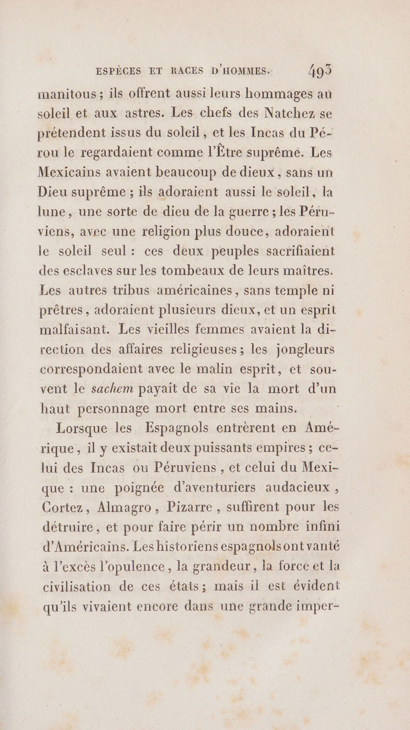 manitous ; ils offrent aussi leurs hommages au soleil et aux astres. Les chefs des Natchez se prétendent issus du soleil, et les Incas du Pé- rou le regardaient comme l’Être suprême. Les Mexicains avaient beaucoup de dieux, sans un Dieu suprême ; ils adoraient aussi le soleil, Ia lune, une sorte de dieu de la guerre ; les Péru- viens, avec une religion plus douce, adoraient le soleil seul: ces deux peuples sacrifiaient des esclaves sur les tombeaux de leurs maîtres. Les autres tribus américaines, sans temple ni prêtres, adoraient plusieurs dieux, et un esprit malfaisant. Les vieilles femmes avaient la di- rection des affaires religieuses ; les jongleurs correspondaient avec le malin esprit, et sou- vent le sachem payaït de sa vie la mort d’un haut personnage mort entre ses mains. Lorsque les Espagnols entrérent en Amé- rique , il y existait deux puissants empires ; ce- lui des Incas ou Péruviens , et celui du Mexi- que : une poignée d’aventuriers audacieux , Cortez, Almagro, Pizarre , suflirent pour les détruire, et pour faire périr un nombre infini d’Américains. Les historiens espagnols ont vanté à l'excès l’opulence, la grandeur, la force et la civilisation de ces états: mais il est évident qu'ils vivaient encore dans une grande imper-