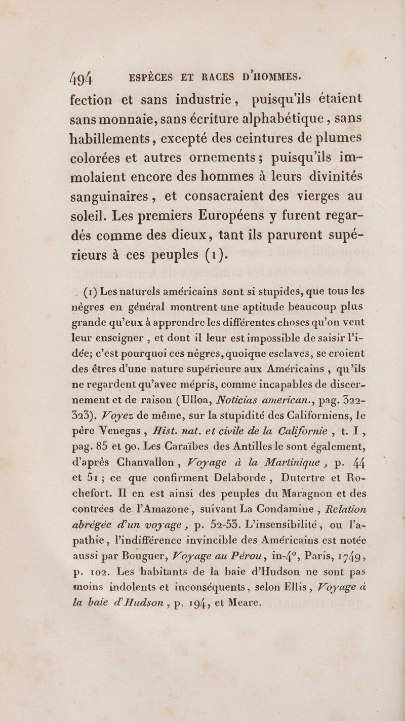 fection et sans industrie, puisqu'ils étaient sans monnaie, sans écriture alphabétique , sans habillements, excepté des ceintures de plumes colorées et autres ornements; puisqu'ils im- molaient encore des hommes à leurs divinités sanguinaires , et consacraient des vierges au soleil. Les premiers Européens y furent regar- dés comme des dieux, tant ils parurent supé- rieurs à ces peuples (1). .(r) Les naturels américains sont si stupides, que tous les nègres en général montrent une aptitude beaucoup plus grande qu'eux à apprendre les différentes choses qu’on veut leur enseigner , et dont il leur est impossible de saisir l’i- dée; c’est pourquoi ces nègres, quoique esclaves, se croient des êtres d’une nature supérieure aux Américains , qu’ils ne regardent qu’avec mépris, comme incapables de discer- nement ct de raison (Ulloa, Noticias american, pag. 322- 323). Voyez de même, sur la stupidité des Californiens, Le pére Venegas, Hist. nat. et civile de la Californie , t. X, pag. 85 et 90. Les Caraïbes des Antilles le sont également, d’après Chanvallon, Voyage à la Martinique , p. 44 et 51; ce que confirment Delaborde, Dutertre et Ro- chefort. Il en est ainsi des peuples du Maragnon et des contrées de. l’Amazone, suivant La Condamine , Relation abrégée d’un voyage, p. 52-55. L’insensibilité, ou l’a- pathie, l'indifférence invincible des Américains est notée aussi par Bouguer, Voyage au Pérou, in-4°, Paris, 1749, p. 102. Les habitants de la baie d'Hudson ne sont pas moims indolents et inconséquents, selon Ellis, Voyage à la baie d'Hudson , p. 194, et Meare.