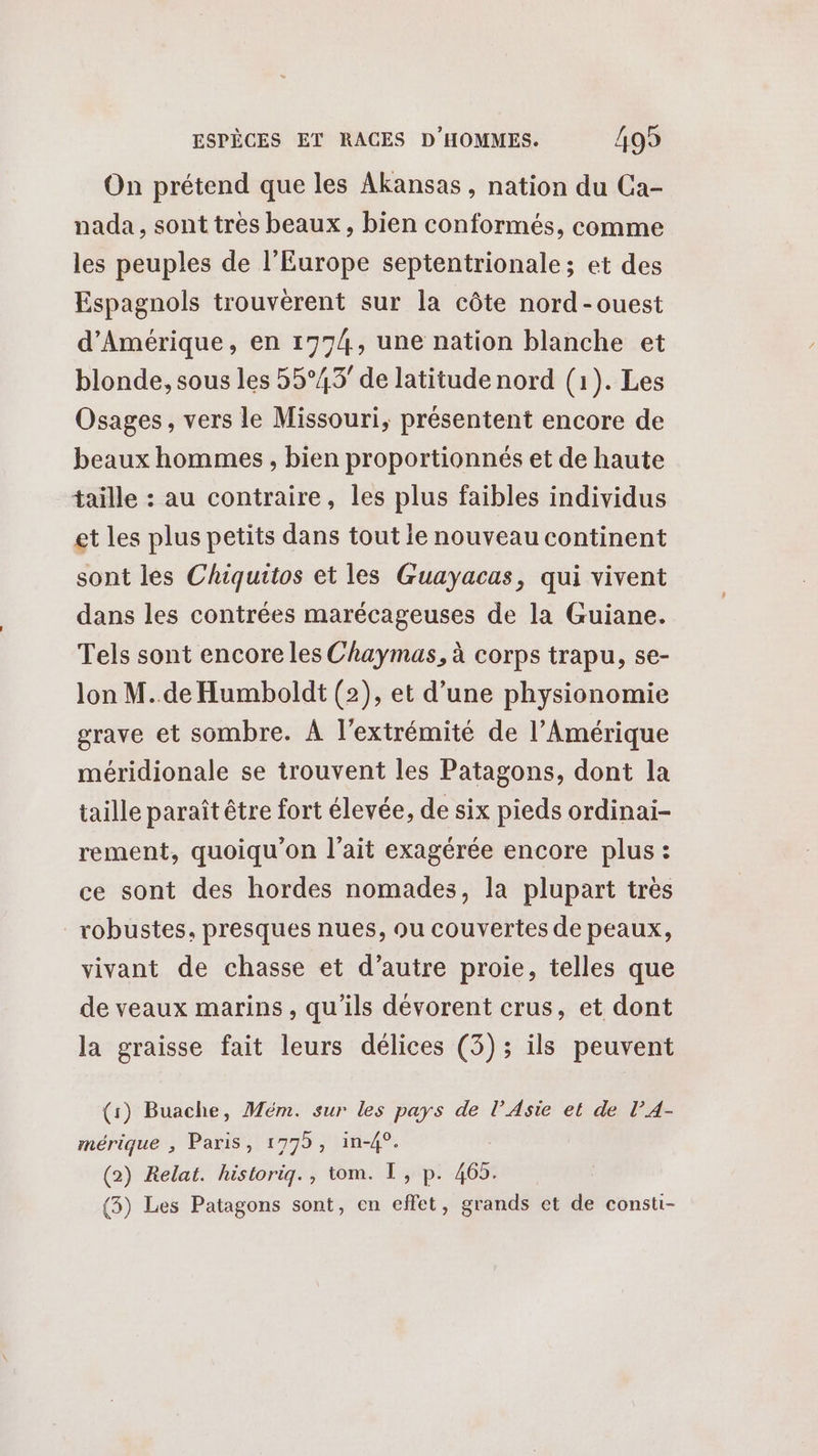 On prétend que les Akansas , nation du Ca- nada, sont tres beaux, bien conformés, comme les peuples de l’Europe septentrionale; et des Espagnols trouvèrent sur la côte nord-ouest d'Amérique, en 1774, une nation blanche et blonde, sous les 55°43’ de latitude nord (1). Les Osages, vers le Missouri, présentent encore de beaux hommes, bien proportionnés et de haute taille : au contraire, les plus faibles individus et les plus petits dans tout le nouveau continent sont les Chiquitos et les Guayacas, qui vivent dans les contrées marécageuses de la Guiane. Tels sont encore les Chaymas, à corps trapu, se- lon M..de Humboldt (2), et d’une physionomie grave et sombre. À l'extrémité de l’Amérique méridionale se trouvent les Patagons, dont la taille paraît être fort élevée, de six pieds ordinai- rement, quoiqu'on l'ait exagérée encore plus : ce sont des hordes nomades, la plupart très robustes, presques nues, ou couvertes de peaux, vivant de chasse et d’autre proie, telles que de veaux marins , qu’ils dévorent crus, et dont la graisse fait leurs délices (3) ; ils peuvent (1) Buache, Mém. sur les pays de l'Asie et de l’4- mérique , Paris, 1779, in-4°. (2) Relat. historig., tom. I, p. 465. (3) Les Patagons sont, en effet, grands et de consti-