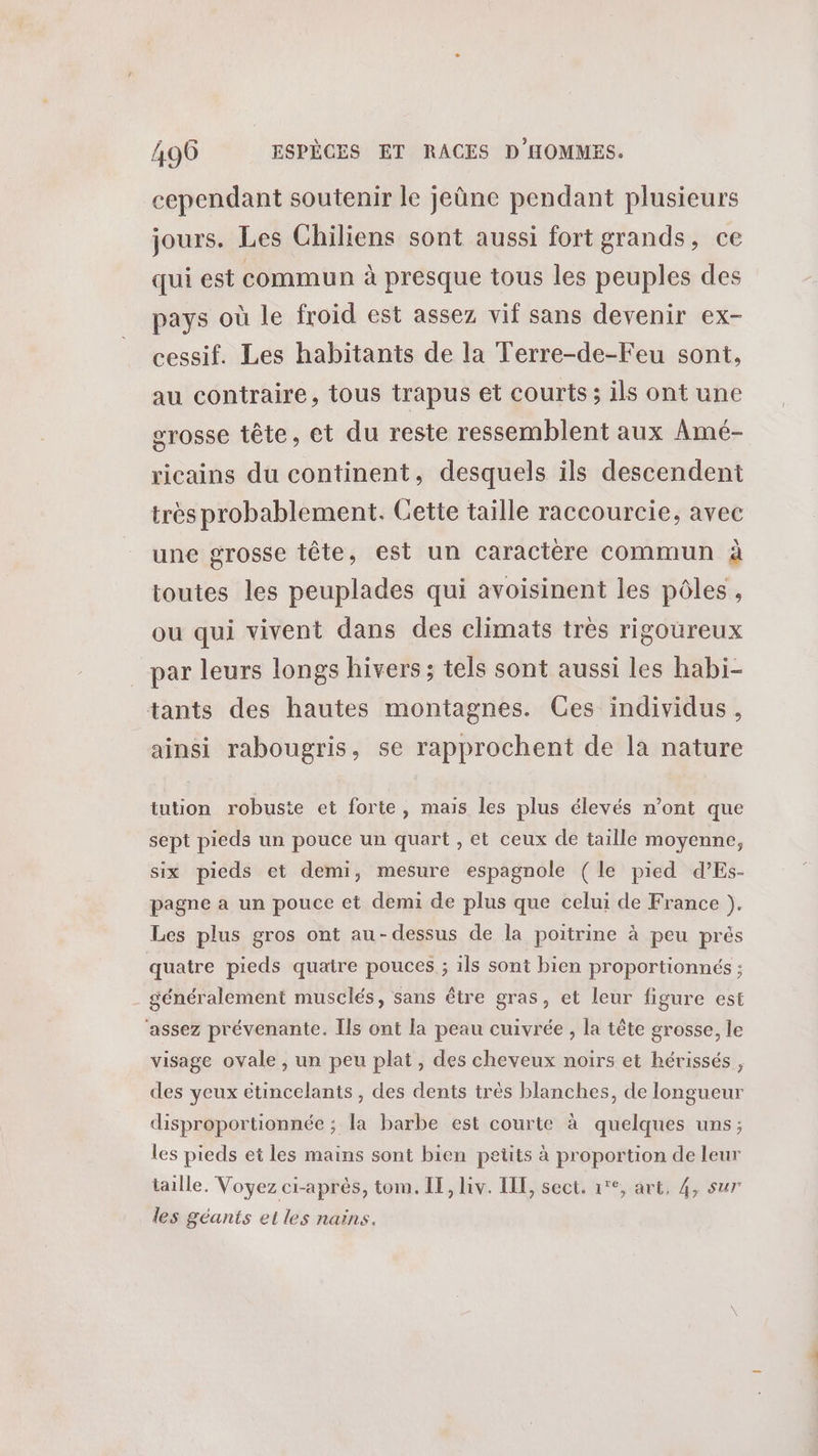 cependant soutenir le jeûne pendant plusieurs jours. Les Chiliens sont aussi fort grands, ce qui est commun à presque tous les peuples des pays où le froid est assez vif sans devenir ex- cessif. Les habitants de la Terre-de-Feu sont, au contraire, tous trapus et courts ; ils ont une grosse tête, et du reste ressemblent aux Amé- ricains du continent, desquels ils descendent très probablement. Cette taille raccourcie, avec une grosse tête, est un caractère commun à toutes les peuplades qui avoisinent les pôles, ou qui vivent dans des climats très rigoureux par leurs longs hivers; tels sont aussi les habi- tants des hautes montagnes. Ces individus, ainsi rabougris, se rapprochent de la nature tution robuste et forte, mais les plus élevés n’ont que sept pieds un pouce un quart , et ceux de taille moyenne, six pieds et demi, mesure espagnole (le pied d’Es- pagne a un pouce et demi de plus que celui de France }). Les plus gros ont au-dessus de la poitrine à peu prés quatre pieds quatre pouces ; ils sont bien proportionnés ; . généralement musclés, sans être gras, et leur figure est ‘assez prévenante. Ils ont la peau cuivrée , la tête grosse, le visage ovale , un peu plat, des cheveux noirs et hérissés , des yeux étincelants , des dents très blanches, de longueur disproportionnée ; la barbe est courte à quelques uns; les pieds et les mains sont bien petits à proportion de leur taille. Voyez ci-après, tom. IE, lv. ILE, sect. 1°, art, 4, sur les géants et les nains.