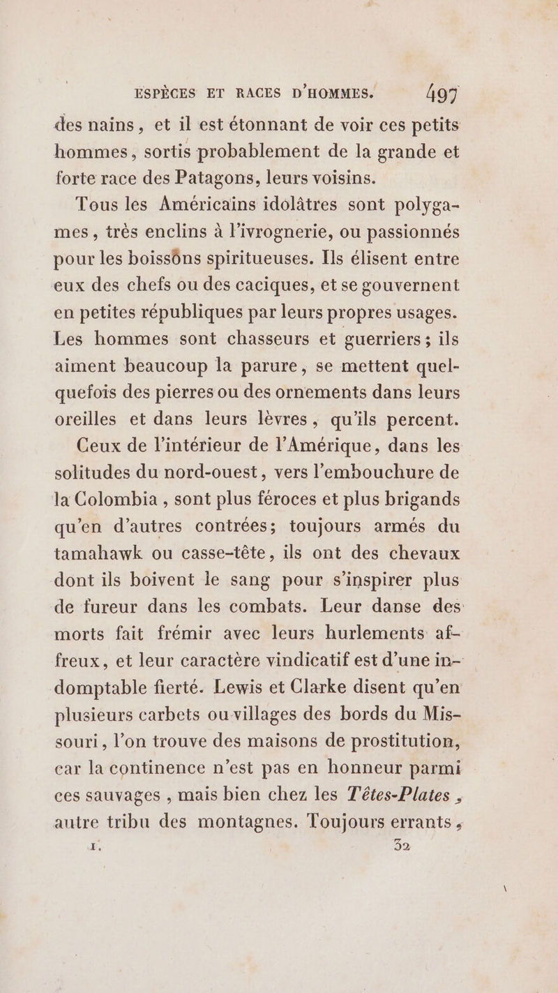 des nains, et il est étonnant de voir ces petits hommes, sortis probablement de la grande et forte race des Patagons, leurs voisins. Tous lés Américains idolâtres sont polyga- mes, très enclins à l’ivrognerie, ou passionnés pour les boissôns spiritueuses. Ils élisent entre eux des chefs ou des caciques, et se gouvernent en petites républiques par leurs propres usages. Les hommes sont chasseurs et guerriers; ils aiment beaucoup la parure, se mettent quel- quefois des pierres ou des ornements dans leurs oreilles et dans leurs lèvres, qu'ils percent. Ceux de l’intérieur de l'Amérique, dans les solitudes du nord-ouest, vers l'embouchure de la Colombia , sont plus féroces et plus brigands qu'en d’autres contrées; toujours armés du tamahawk ou casse-tête, ils ont des chevaux dont ils boivent le sang pour s'inspirer plus de fureur dans les combats. Leur danse des morts fait frémir avec leurs hurlements af- freux, et leur caractère vindicatif est d’une in- domptable fierté. Lewis et Clarke disent qu’en plusieurs carbets ouvillages des bords du Mis- souri, l’on trouve des maisons de prostitution, car la continence n’est pas en honneur parmi ces sauvages , mais bien chez les Têtes-Plates , autre tribu des montagnes. Toujours errants , É, 32