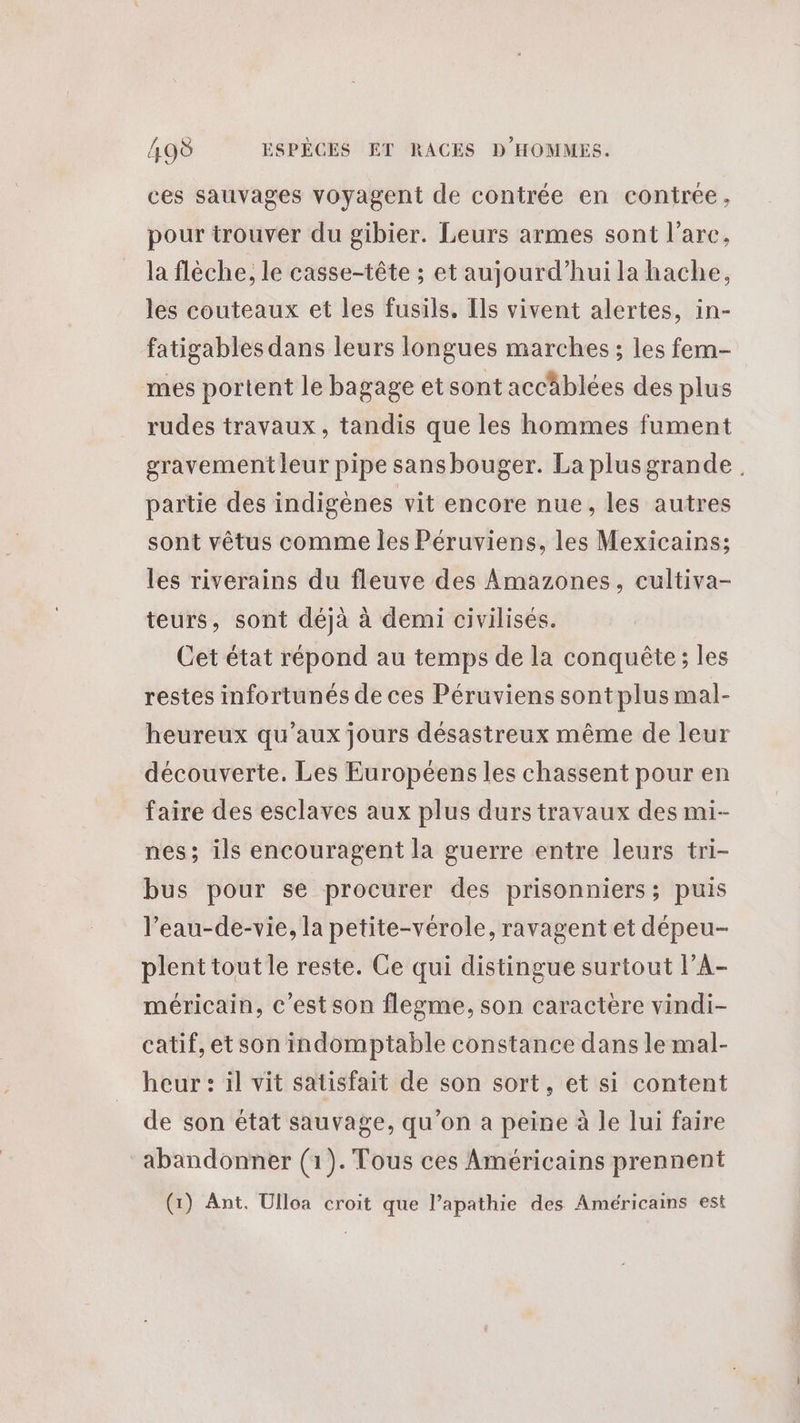 ces sauvages voyagent de contrée en contrée, pour trouver du gibier. Leurs armes sont l'arc, la flèche, le casse-tête ; et aujourd’hui la hache, les couteaux et les fusils, [ls vivent alertes, in- fatigables dans leurs longues marches ; les fem- mes portent le bagage etsont accäblées des plus rudes travaux, tandis que les hommes fument gravement leur pipe sans bouger. La plusgrande partie des indigènes vit encore nue, les autres sont vêtus comme les Péruviens, les Mexicains; les riverains du fleuve des Amazones, cultiva- teurs, sont déjà à demi civilisés. Cet état répond au temps de la conquête; les restes infortunés de ces Péruviens sont plus mal- heureux qu'aux jours désastreux même de leur découverte. Les Européens les chassent pour en faire des esclaves aux plus durs travaux des mi- nes; ils encouragent la guerre entre leurs tri- bus pour se procurer des prisonniers; puis l’eau-de-vie, la petite-vérole, ravagent et dépeu- plenttout le reste. Ce qui distingue surtout l’A- méricain, c’est son flegme, son caractere vindi- catif, et son indomptable constance dans le mal- heur : il vit satisfait de son sort, et si content de son état sauvage, qu’on a peine à le lui faire abandonner (1). Tous ces Américains prennent (1) Ant. Ulloa croit que l’apathie des Américains est