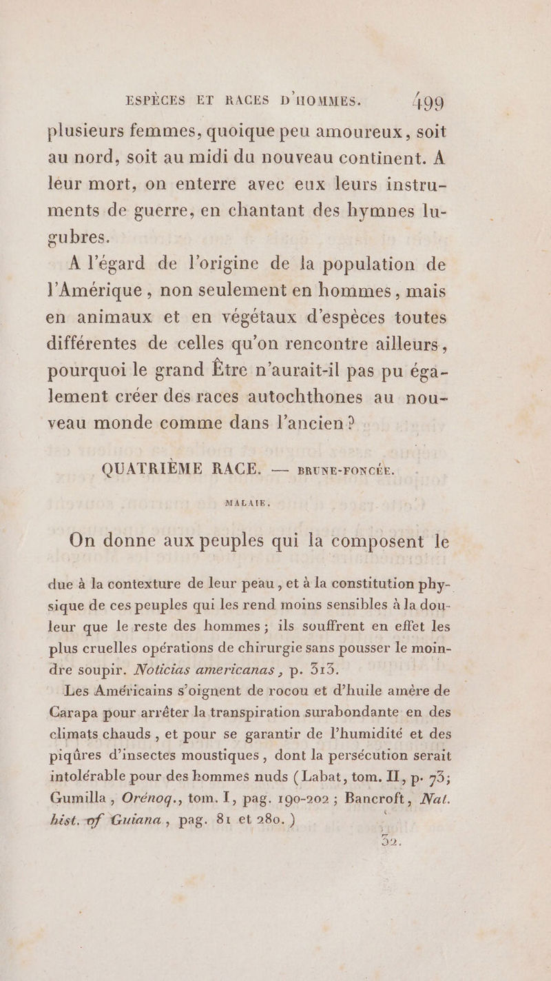 plusieurs femmes, quoique peu amoureux, soit au nord, soit au midi du nouveau continent. À leur mort, on enterre avec eux leurs instru- ments de guerre, en chantant des hymnes lu- gubres. À l'égard de l'origine de la population de l'Amérique , non seulement en hommes , mais en animaux et en végétaux d'espèces toutes différentes de celles qu'on rencontre ailleurs, pourquoi le grand Être n’aurait-il pas pu éga- lement créer des races autochthones au nou- veau monde comme dans l’ancien ? QUATRIÈME RACE. — BRUNE-FONCÉE. MALAIE, On donne aux peuples qui la composent le due à la contexture de leur peau , et à la constitution phy- sique de ces peuples qui les rend moins sensibles à la dou- leur que le reste des hommes; ils souffrent en effet les plus cruelles opérations de chirurgie sans pousser Île moin- dre soupir. Noticias americanas , p. 313. | Les Américains s’oignent de rocou et d’huile amère de Carapa pour arrêter la transpiration surabondante en des climats chauds , et pour se garantir de l’humidité et des piqûres d'insectes moustiques , dont la persécution serait intolérable pour des hommes nuds (Labat, tom. IT, p. 73; Gumilla , Orénoq., tom. I, pag. 190-202 ; Bancroft, Nat. hist.-of Guiana, pag. 81 et 280.) | Fr Dr