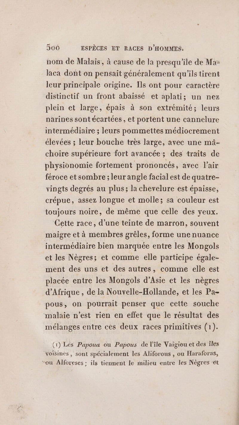 nom de Malais, à cause de la presqu'ile de Ma: laca dont on pensait généralement qu'ils tirent leur principale origine. Ils ont pour caractère distinctif un front abaissé et aplatis un nez plein et large, épais à son extrémité; leurs narines sontécartées , et portent une cannelure intermédiaire ; leurs pommettes médiocrement élevées ; leur bouche tres large, avec une mâ- choire supérieure fort avancée; des traits de physionomie fortement prononcés, avec l'air féroce et sombre ; leur angle facial est de quatre- vingts degrés au plus; la chevelure est épaisse, crépue, assez longue et molle; sa couleur est toujours noire, de même que celle des yeux. Cette race, d’une teinte de marron, souvent maigre et à membres grêles, forme une nuance intermédiaire bien marquée entre les Mongols et les Nègres; et comme elle participe égale- ment des uns et des autres, comme elle est placée entre les Mongols d’Asie et les nègres d'Afrique , de la Nouvelle-Hollande, et les Pa- pous, on pourrait penser que cette souche malaie n’est rien en effet que le résultat des mélanges entre ces deux races primitives (1). (1) Les Papoua ou Papous de l’île Vaigiou et des iles voisines, sont spécialement les Aliforous , ou Haraforas, “ou Alforeses : ils tiennent le milieu entre les Nègres ‘ét