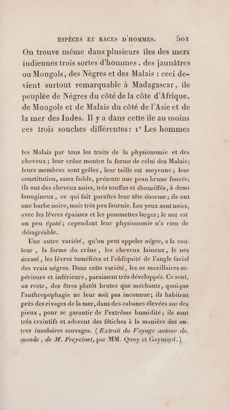 On trouve même dans plusieurs îles des mers indiennes trois sortes d'hommes , des jaunâtres ou Mongols, des Nègres et des Malais : ceci de- vient surtout remarquable à Madagascar, île peuplée de Nègres du côté de la côte d'Afrique, de Mongols et de Malais du côté de l’Asie et de la mer des Indes. Il y a dans cette île au moins ces trois souches différentes: 1° Les hommes es Malais par tous les traits de la physionomie et des : cheveux ; leur crâne montre la forme de celui des Malais; leurs membres sont grêles , leur taille est moyenne ; leur constitution, assez faible, présente une peau brune foncée; ils ont des cheveux noirs, très touffus et ébouriffés , à demi lanugineux, ce qui fait paraître leur tête énorme ; ils ont une barbe noire, mais très peu fournie. Les yeux sont noirs, avec les lèvres épaisses et les pommettes larges ; le nez est un peu épaté; cependant leur physionomie n’a rien de désagréable. | Une autre variété, qu’on peut appeler nègre, a la cou- ieur , la forme du crâne, les cheyeux laineux, le nez écrasé , les lèvres tuméfiées et l’obliquité de l'angle facial des vrais nègres. Dans cette variété, les os maxillaires su- périeurs et inférieurs , paraissent très développés. Ce sont, au reste, des êtres plutôt brutes que méchants, quoique l’anthropophagie ne leur soit pas inconnue; ils habitent près des rivages de la mer, dans des cabanes élevées sur des pieux , pour se garantir de l’extrême humidité ; ils sont trés craintifs et adorent des fétiches à la manière des au- tres insulaires sauvages. (Extrait du Voyage autour du monde , de M. Freycinet, par MM. Quoy et Gaymard. ),