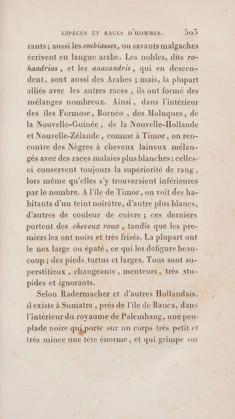 rants ; aussi les ombiasses, ou savants malgaches écrivent en langue arabe. Les nobles, dits ro- handrias , et les anacandris, qui en descen- dent, sont aussi des Arabes ; mais, la plupart alliés avec les autres races , ils ont formée des mélanges nombreux. Ainsi, dans l’intérieur des îles Formose, Bornéo , des Moluques, de la Nouvelle-Guinée, de la Nouvelle-Hollande et Nouvelle-Zélande, comme à Timor, on ren- contre des Neègres à cheveux laineux mélan- gés avec des races malaies plus blanches: celles- ci conservent toujours la supériorité de rang, lors même qu'elles s’y trouveraient inférieures par le nombre. À l'ile de Timor, on voit des ha- bitants d'un teint noirâtre, d'autre plus blancs, d’autres de couleur de cuivre ; ces derniers portent des cheveux roux , tandis que les pre- miers les ont noirs et tres frisés. La plupart ont le nez large ou épaté, ce qui les défigure beau- coup ; des pieds tortus et larges. Tous sont su- perstitieux . changeants , menteurs, très stu- pides et ignorants. Selon Radermacher et d’autres Hollandais, ilexiste à Sumatra , prés de l’île de Banca, dans l’intérieur du royaume de Palembang, une peu- plade noire quiporte sur un corps très petit et très mince une tête énorme, et qui grimpe sur