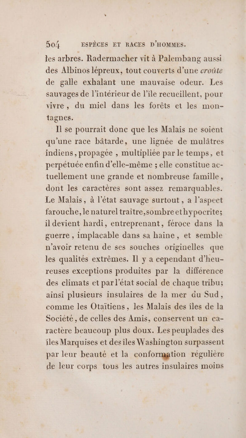 les arbres. Radermacher vit à Palembang aussi des Albinos lépreux, tout couverts d’une croûte de galle exhalant une mauvaise odeur. Les sauvages de l’intérieur de l'ile recueillent, pour vivre, du miel dans les forêts et les mon- tagnes. Il se pourrait donc que les Malais ne soient qu'une race bâtarde, une lignée de mulâtres indiens, propagée , multipliée par le temps, et perpétuée enfin d'elle-même ; elle constitue ac- tuellement une grande et nombreuse famille, dont les caractères sont assez remarquables. Le Malais, à l'état sauvage surtout, a l'aspect farouche, le natureltraître,sombreethypocrite; il devient hardi, entreprenant, féroce dans la guerre , implacable dans sa haine, et semble n'avoir retenu de ses souches originelles que les qualités extrêmes. Il y a cependant d’heu- reuses exceptions produites par la différence des climats et par l’état social de chaque tribu; ainsi plusieurs insulaires de la mer äu Sud, comme les Otaitiens, les Malais des iles de la Societe , de celles des Amis, conservent un ca- ractère beaucoup plus doux. Les peuplades des îles Marquises et desiles Washington surpassent par leur beauté et la conformation régulière de leur corps tous les autres insulaires moins