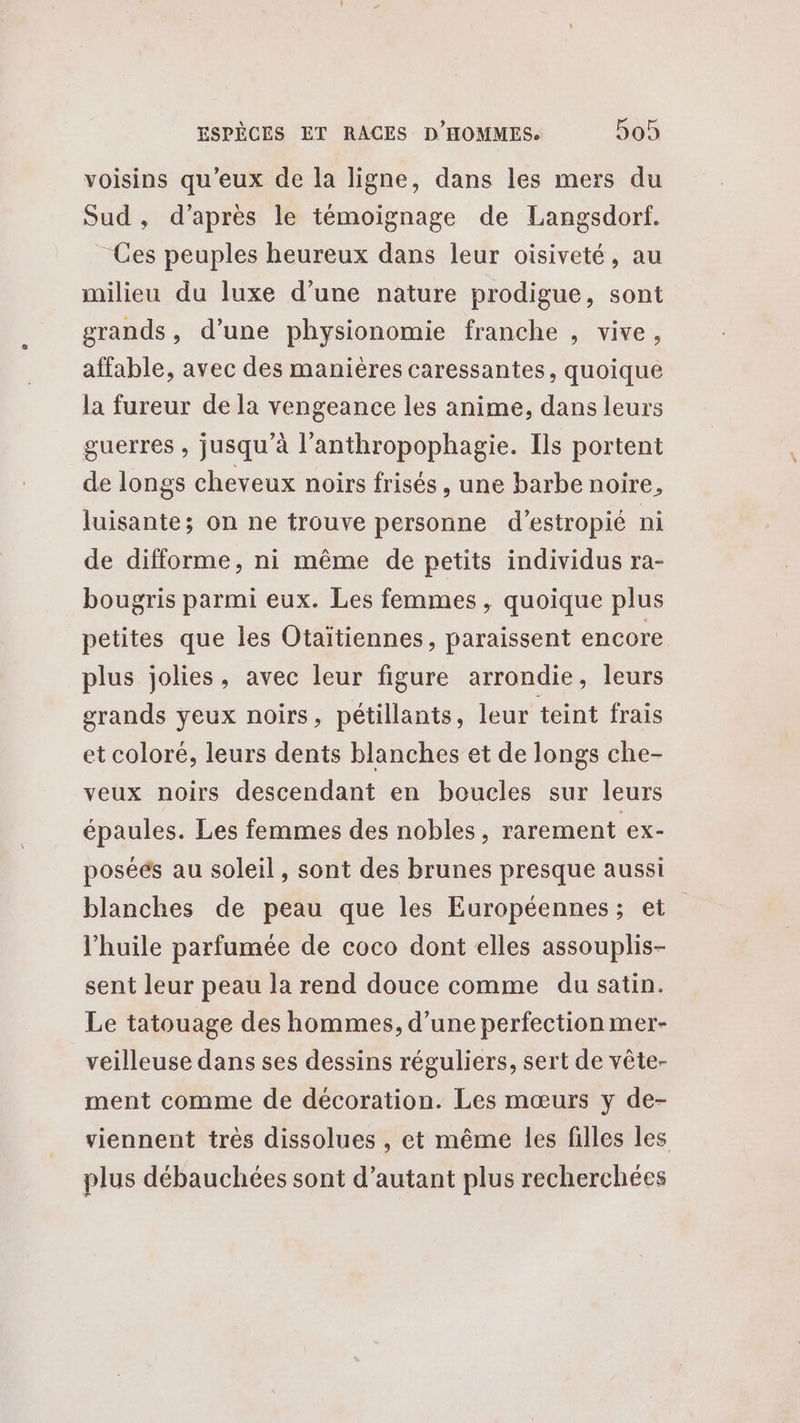 voisins qu'eux de la ligne, dans les mers du Sud, d’après le témoignage de Langsdorf. Ces peuples heureux dans leur oisiveté, au milieu du luxe d’une nature prodigue, sont grands, d’une physionomie franche , vive, affable, avec des manières caressantes, quoique la fureur de la vengeance les anime, dans leurs guerres , jusqu’à l’anthropophagie. Ils portent de longs cheveux noirs frisés, une barbe noire, luisante; on ne trouve personne d’estropié ni de difforme, ni même de petits individus ra- bougris parmi eux. Les femmes, quoique plus petites que les Otaitiennes, paraissent encore plus jolies, avec leur figure arrondie, leurs grands yeux noirs, pétillants, leur teint frais et coloré, leurs dents blanches et de longs che- veux noirs descendant en boucles sur leurs épaules. Les femmes des nobles, rarement ex- poséés au soleil , sont des brunes presque aussi blanches de peau que les Européennes; et l'huile parfumée de coco dont elles assouplis- sent leur peau la rend douce comme du satin. Le tatouage des hommes, d’une perfection mer- veilleuse dans ses dessins réguliers, sert de vête- ment comme de décoration. Les mœurs y de- viennent très dissolues , et même les filles les plus débauchées sont d'autant plus recherchées