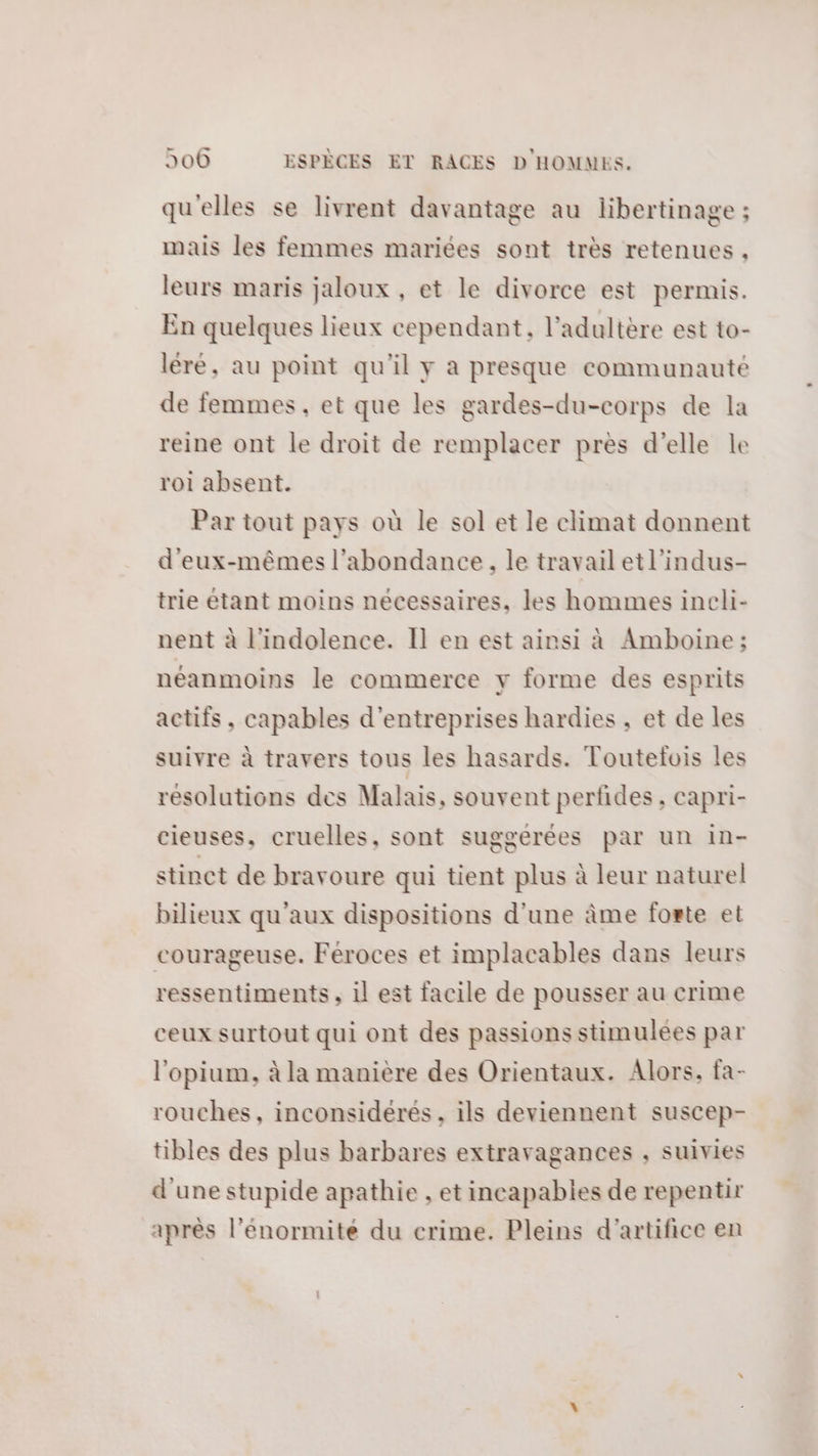 qu'elles se livrent davantage au libertinage ; mais les femmes mariées sont très retenues , leurs maris jaloux, et le divorce est permis. En quelques lieux cependant, l’adultère est to- léré, au point qu'il y a presque communauté de femmes, et que les gardes-du-corps de la reine ont le droit de remplacer près d'elle le roi absent. Par tout pays où le sol et le climat donnent d'eux-mêmes l'abondance, le travail etl’indus- trie étant moins nécessaires, les hommes ineli- nent à l'indolence. Il en est ainsi à Amboine; néanmoins le commerce y forme des esprits actifs, capables d'entreprises hardies , et de les suivre à travers tous les hasards. Touteltois les résolutions des Malais, souvent perfides, capri- cieuses, cruelles, sont suggerées par un in- stinct de bravoure qui tient plus à leur naturel bilieux qu'aux dispositions d'une âme forte et courageuse. Féroces et implacables dans leurs ressentiments, il est facile de pousser au crime ceux surtout qui ont des passions stimulées par l'opium, à la manière des Orientaux. Alors, fa- rouches, inconsidérés , ils deviennent suscep- tibles des plus barbares extravagances ; suivies d'une stupide apathie , et incapables de repentir après l’énormité du crime. Pleins d'artifice en