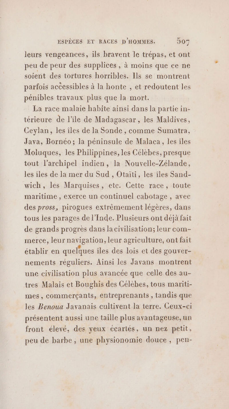 leurs vengeances, ils bravent le trépas, et ont peu de peur des supplices , à moins que ce ne soient des tortures horribles. Ils se montrent parfois accessibles à la honte , et redoutent les pénibles travaux plus que la mort. La race malaie habite ainsi dans la partie in- térieure de l’île de Madagascar , les Maldives, Ceylan, les îles de la Sonde , comme Sumatra, Java, Bornéo; la péninsule de Malaca, les îles Moiuques, les Philippines, les Célebes, presque tout l’archipel indien, la Nouvelle-Zélande, les îles de la mer du Sud , Otaiti, les îles Sand- wich, les Marquises, etc. Cette race, toute maritime , exerce un continuel cabotage , avec des pross, pirogues extrêmement légères, dans tous ies parages de l'Inde. Plusieurs ont déjà fait de grands progrès dans la civilisation; leur com- merce, leur navigation, leur agriculture, ont fait établir en quelques îles des lois et des gouver- nements réguliers. Ainsi les Javans montrent une civilisation plus avancée que celle des au- tres Malais et Boughis des Célébes, tous mariti- mes , commerçants, entreprenanis , tandis que les Benoua Javanais cultivent la terre. Ceux-ci présentent aussi une taille plus avantageuse, un front élevé, des yeux écartés, un nez petit. peu de barbe, une physionomie douce, pen-