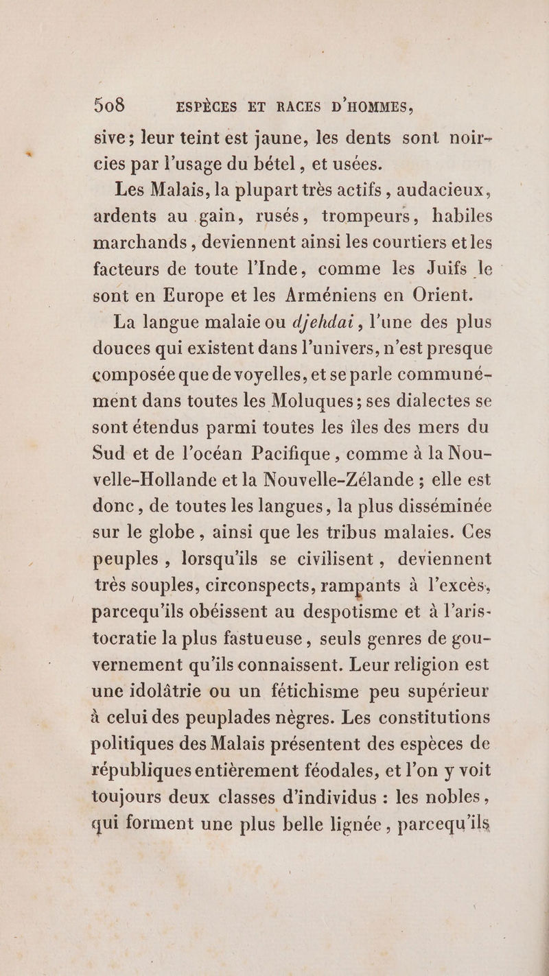 sive ; leur teint est jaune, les dents sont noir- cies par l'usage du bétel , et usées. Les Malais, la plupart très actifs, audacieux, ardents au gain, rusés, trompeurs, habiles marchands , deviennent ainsi les courtiers et les facteurs de toute l’Inde, comme les Juifs le sont en Europe et les Arméniens en Orient. La langue malaie ou djehdai, l'une des plus douces qui existent dans l’univers, n’est presque composée que de voyelles, et se parle communé- ment dans toutes les Moluques; ses dialectes se sont étendus parmi toutes les îles des mers du Sud et de l’océan Pacifique , comme à la Nou- velle-Hollande et la Nouvelle-Zélande ; elle est donc, de toutes les langues, la plus disséminée sur le globe , ainsi que les tribus malaies. Ces peuples , lorsqu'ils se civilisent, deviennent très souples, circonspects, rampants à l’exces, parcequ'ils obéissent au despotisme et à laris- tocratie la plus fastueuse, seuls genres de gou- vernement qu'ils connaissent. Leur religion est une idolâtrie ou un fétichisme peu supérieur à celui des peuplades nègres. Les constitutions politiques des Malais présentent des espèces de républiques entièrement féodales, et l’on y voit toujours deux classes d'individus : les nobles, qui forment une plus belle lignée, parcequ ils