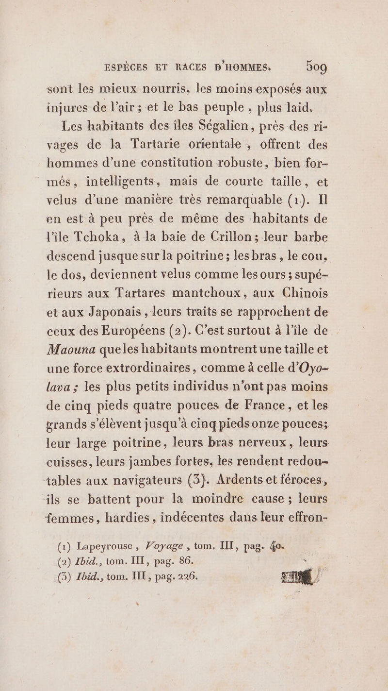sont les mieux nourris, les moins exposés aux injures de l'air ;-et le bas peuple , plus laid. Les habitants des îles Ségalien, près des ri- vages de la Tartarie orientale , offrent des hommes d’une constitution robuste, bien for- _més, intelligents, mais de courte taille, et velus d’une manière très remarquable (1). Il en est à peu près de même des habitants de l’île Tchoka, à la baie de Crillon ; leur barbe descend jusque sur la poitrine; les bras , le cou, le dos, deviennent velus comme les ours ; supé- rieurs aux Tartares mantchoux, aux Chinois et aux Japonais , leurs traits se rapprochent de ceux des Européens (2). C’est surtout à l’île de Maouna queles habitants montrentune taille et une force extrordinaires, comme à celle d'Oyo- lava ; les plus petits individus n’ont pas moins de cinq pieds quatre pouces de France, et les grands s'élèvent jusqu'à cinq pieds onze pouces; leur large poitrine, leurs bras nerveux, leurs: cuisses, leurs jambes fortes, les rendent redou- tables aux navigateurs (3). Ardents et féroces, ils se battent pour la moindre cause ; leurs femmes, hardies , indécentes dans leur effron- (1) Lapeyrouse, Voyage , tom. IIT, pag. 40. (2) Ibid., tom. IT, pag. 86. e Ua (3) Ibid., tom. IIT, pag. 226. . bye