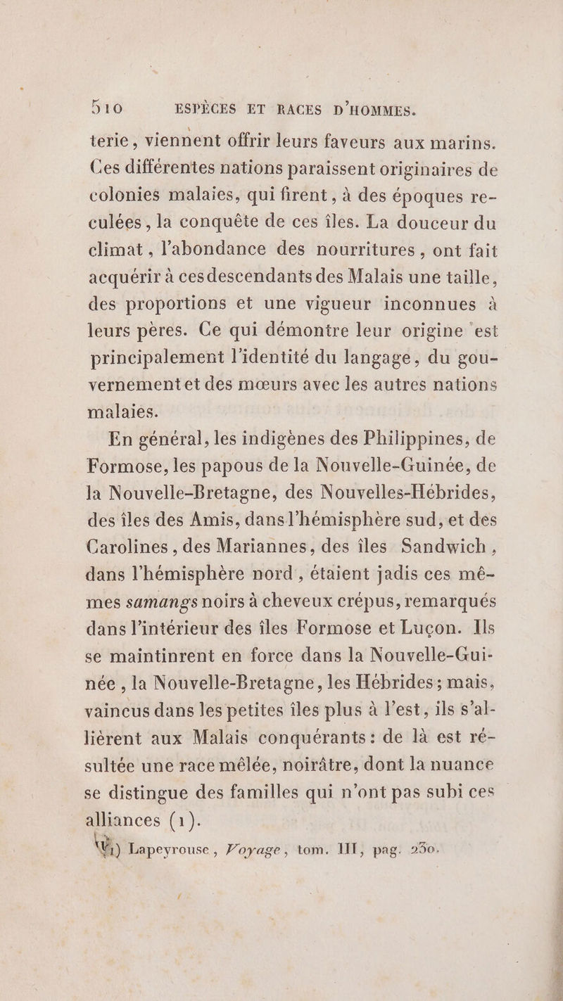 terie , viennent offrir leurs faveurs aux marins. Ces différentes nations paraissent originaires de colonies malaies, qui firent , à des époques re- culées , la conquête de ces îles. La douceur du climat , l'abondance des nourritures , ont fait acquérir à ces descendants des Malais une taille, des proportions et une vigueur inconnues à leurs pères. Ce qui démontre leur origine ‘est principalement l'identité du langage, du gou- vernementet des mœurs avec les autres nations malaies. En général, les indigènes des Philippines, de Formose, les papous de la Nouvelle-Guinée, de la Nouvelle-Bretagne, des Nouvelles-Hébrides, des îles des Amis, dans l'hémisphère sud, et des Carolines , des Mariannes, des îles Sandwich, dans l'hémisphère nord , étaient jadis ces mé- mes samangs noirs à cheveux crépus, remarqués dans l’intérieur des îles Formose et Luçon. Ils se maintinrent en force dans la Nouvelle-Gui- née , la Nouvelle-Bretagne, les Hébrides ; mais. vaincus dans les petites îles plus à l’est, ils s’al- liérent aux Malais conquérants : de là est ré- sultée une race mêlée, noirâtre, dont la nuance se distingue des familles qui n’ont pas subi ces alliances (1). Vi) Lapeyrouse, Voyage, tom. 1IT, pag. 230.