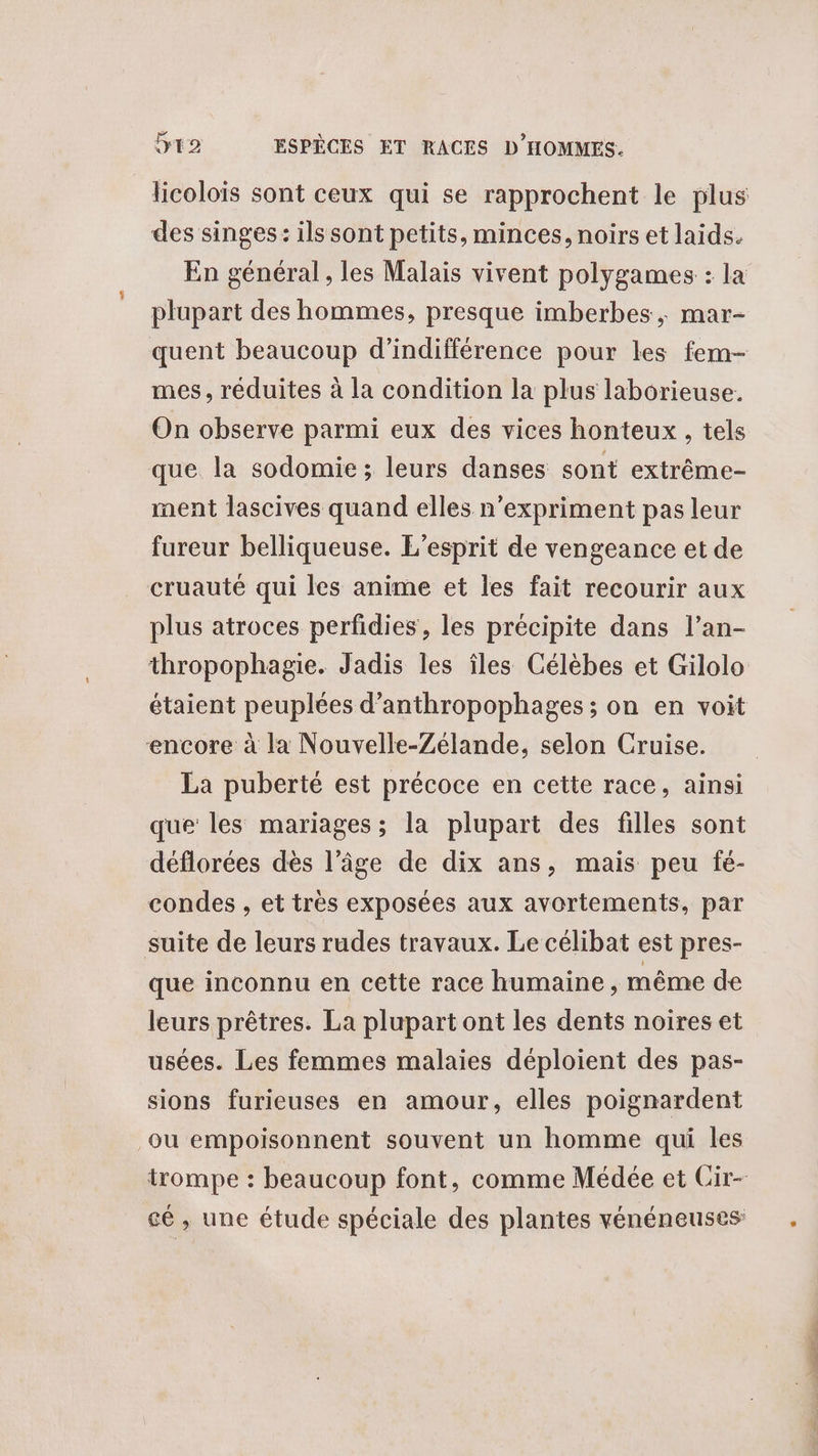 des singes: ils sont petits, minces, noirs et laids. En général , les Malais vivent polygames : la plupart des hommes, presque imberbes , mar- quent beaucoup d’indifférence pour les fem- mes, réduites à la condition la plus laborieuse. On observe parmi eux des vices honteux, tels que la sodomie; leurs danses sont extrême- ment lascives quand elles n’expriment pas leur fureur belliqueuse. L'esprit de vengeance et de cruauté qui les anime et les fait recourir aux plus atroces perfidies, les précipite dans l’an- encore à la Nouvelle-Zélande, selon Cruise. La puberté est précoce en cette race, ainsi que les mariages; la plupart des filles sont déflorées dès l’âge de dix ans, mais peu fé- condes , et très exposées aux avortements, par suite de leurs rudes travaux. Le célibat est pres- que inconnu en cette race humaine, même de leurs prêtres. La plupart ont les dents noires et usées. Les femmes malaies déploient des pas- sions furieuses en amour, elles poignardent ‘ou empoisonnent souvent un homme qui les