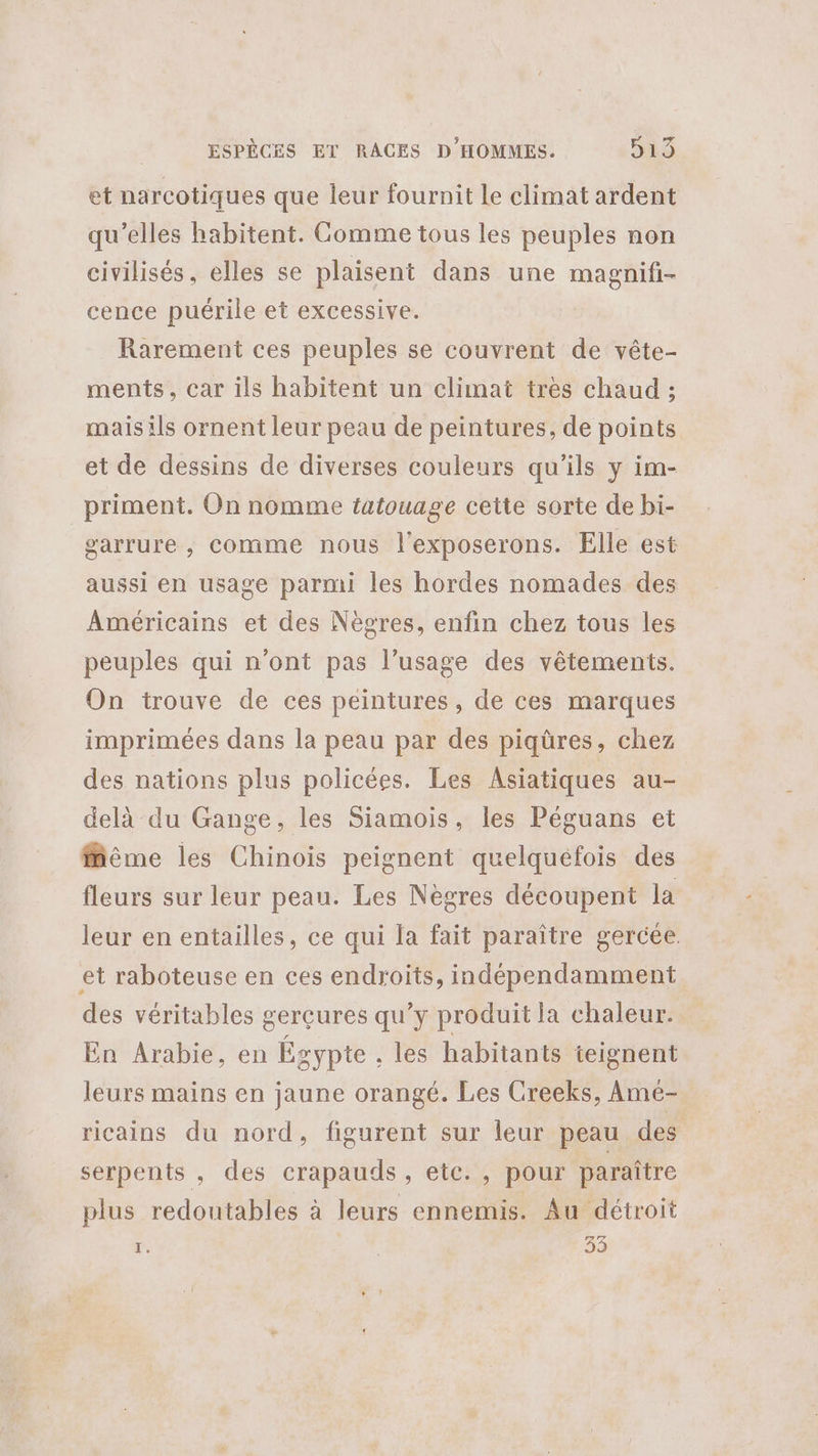 et narcotiques que leur fournit le climat ardent qu’elles habitent. Comme tous les peuples non civilisés, elles se plaisent dans une magnifi- cence puérile et excessive. Rarement ces peuples se couvrent de vête- ments, car ils habitent un climat très chaud ; mais ils ornent leur peau de peintures, de points et de dessins de diverses couleurs qu'ils y im- priment. On nomme tatouage cette sorte de bi- garrure , comme nous l'exposerons. Elle est aussi en usage parmi les hordes nomades des Américains et des Nègres, enfin chez tous les peuples qui n’ont pas l’usage des vêtements. On trouve de ces peintures, de ces marques imprimées dans la peau par des piqûres, chez des nations plus policées. Les Asiatiques au- delà du Gange, les Siamois, les Péguans et ffême les Chinois peignent quelquefois des fleurs sur leur peau. Les Nègres découpent la leur en entailles, ce qui la fait paraître gercée. et raboteuse en ces endroits, indépendamment des véritables gerçures qu’y produit la chaleur. En Arabie, en Égypte , les habitants teignent leurs mains en jaune orangé. Les Creeks, Ame- ricains du nord, figurent sur leur peau des serpents , des crapauds, etc. , pour paraître plus redoutables à leurs ennemis. Au détroit 1. | 33