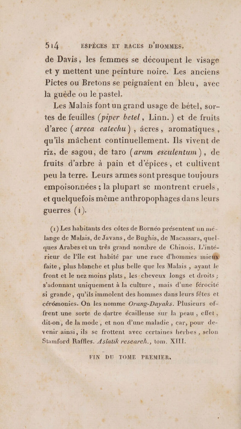 de Davis, les femmes se découpent le visage et y mettent une peinture noire. Les anciens Pictes ou Bretons se peignaient en bleu, avec la guède ou le pastel. Les Malais font un grand usage de bétel, sor- tes de feuilles (piper betel, Linn.) et de fruits d’arec (areca catechu), âcres, aromatiques, qu'ils mâchent continuellement. Ils vivent de riz, de sagou, de taro (arum esculentum), de fruits d’arbre à pain et d'épices, et cultivent peu la terre. Leurs armes sont presque toujours empoisonnées ; la plupart se montrent cruels, et quelquefois même anthropophages dans leurs guerres (1). (1) Les habitants des côtes de Bornéo présentent un mé- lange de Malais, de Javans, de Bughis, de Macassars, quel- ques Arabes et un très grand nombre de Chinois. L’inté- rieur de l’île est habité par une race d'hommes miedÿ faite , plus blanche et plus belle que les Malais , ayant le front et le nez moins plats, les-cheveux longs et droits ; s’adonnant uniquement à la culture , mais d’une férocité si grande, qu’ils immolent des hommes dans leurs fêtes et cérémonies. On les nomme Orang-Dayaks. Plusieurs of- frent une sorte de dartre écailleuse sur la peau, effet, dit-on, de la mode , et non d’une maladie , car, pour de- venir ainsi, ils se frottent avec certaines herbes , selon Stamford Raffles. Asiatik researck., tom. XIII. FIN DU TOME PREMIER.