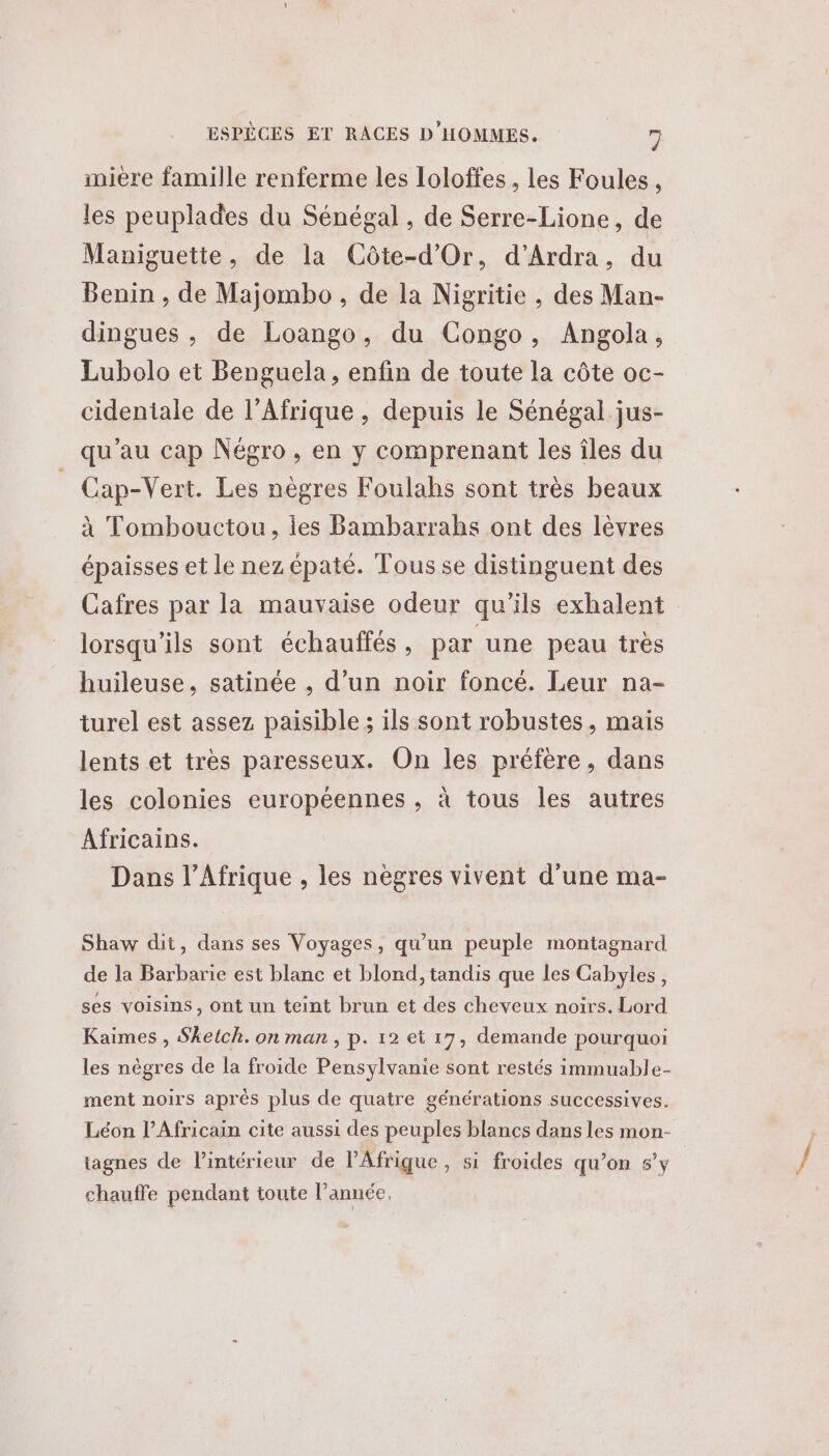 miere famille renferme les loloffes , les Foules, les peuplades du Sénégal , de Serre-Lione, de Maniguette, de la Côte-d'Or, d’Ardra, du Benin , de Majombo , de la Nigritie , des Man- dingues , de Loango, du Congo, Angola, Lubolo et Benguela, enfin de toute la côte oc- cidentiale de l'Afrique , depuis le Sénégal jus- qu’au cap Négro , en y comprenant les îles du Cap-Vert. Les nègres Foulahs sont très beaux à Tombouctou, ies Bambarrahs ont des lèvres épaisses et le nez épaté. Tous se distinguent des Cafres par la mauvaise odeur qu’ils exhalent lorsqu'ils sont échauffés , par une peau très huileuse, satinée , d’un noir foncé. Leur na- turel est assez paisible ; ils sont robustes, mais lents et très paresseux. On les préfère, dans les colonies européennes , à tous les autres Africains. Dans l'Afrique , les nègres vivent d'une ma- Shaw dit, dans ses Voyages, qu'un peuple montagnard de la Barbarie est blanc et blond, tandis que les Cabyles, ses voisins, ont un teint brun et des cheveux noirs. Lord Kaimes , Sketch. on man, p. 12 et 17, demande pourquoi les nègres de la froide Pensylvanie sont restés immuable- ment noirs aprés plus de quatre générations successives. Léon l’Africain cite aussi des peuples blancs dans les mon- tagnes de l’intérieur de l'Afrique, si froides qu’on 5’y chauffe pendant toute l’année.