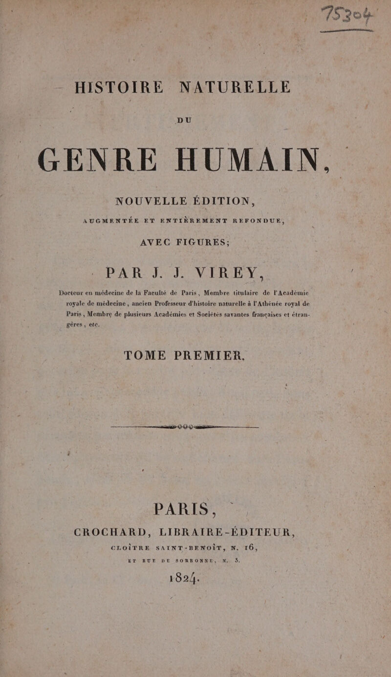 DU GENRE HUMAIN. NOUVELLE ÉDITION, AUGMENTÉE ET ENTIRREMENT REFONDUE, AVEC FIGURES; PAR J. J. VIREY, : Docteur en médecine de la Faculté de Paris, Membre titulaire de l’Académie royale de médecine , ancien Professeur d'histoire naturelle à l'Athénée royal de Paris, Membre de plusieurs Académies et Soeiétés savantes francaises et étran- gères , ete. TOME PREMIER. nie © © Q ‘en — PARIS) CROCHARD, LIBRAIRE-ÉEDITEUR, CLOÎTRE SAINT-BENOÏT, N. 16, ET RUE DE SORBONNE, N.. 5, 182/.