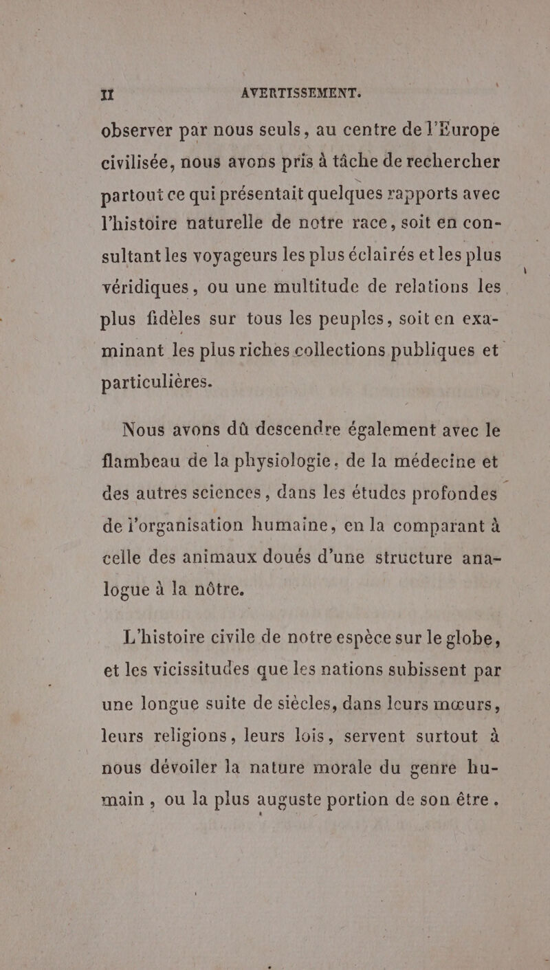 observer par nous seuls, au centre de l’Europe civilisée, nous avons pris à tâche de rechercher partout ce qui présentait quelques rapports avec l’histoire naturelle de notre race, soit en con- sultant les voyageurs les plus éclairés etles plus véridiques, ou une multitude de relations les plus fidèles sur tous les peuples, soit en exa- minant les plus riches collections publiques et particulières. Nous avons dû descendre également avec le flambeau de la physiologie. de la médecine et des autres sciences , dans les études profondes de l'organisation humaine, en la comparant à celle des animaux doués d’une structure ana- logue à la nôtre. L'histoire civile de notre espèce sur le globe, et les vicissitudes que les nations subissent par une longue suite de siècles, dans leurs mœurs, leurs religions, leurs lois, servent surtout à nous dévoiler la nature morale du genre hu- main , ou la plus auguste portion de son être. À