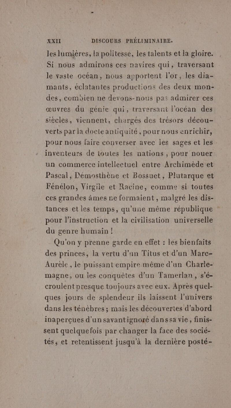 ( XXII © DISCOURS PRÉLIMINAIRE. les lumières, la politesse, les talents et la gloire. Si nous admirons ces navires qui, traversant le vaste océan, nous apportent l'or, les dia- mants, éclatantes productions des deux mon-. des, cemaien ne devons-nous pas admirer ces œuvres du génie qui, traversant l’océan des siècles, viennent, chargés des trésors décou- verts par la docte antiquité , pour nous enrichir, pour nous faire converser avec les sages et les : inventeurs de ioules les nations , pour nouer un commerce intellectuel entre Archimède et Pascal, Démosthène et Bossuet, Plutarque et Fénélon, Virgile et Racine, comme si toutes ces grandes âmes ne formaient , malgré les dis- tances et les temps, qu'une même république pour l'instruction et la civilisation universelle du genre humain ! Qu'on y prenne garde en effet : les bienfaits des princes, la vertu d’un Titus et d’un Marc- Aurèle , le puissant empire même d’un Charle- magne, ou les conquêtes d’un Tamerlan, s’é- croulent presque toujours avec eux. Apres quel- ques jours de splendeur ils laissent l'univers dans les ténèbres ; mais les découvertes d’abord inaperçues d'un savantignoré dans sa vie , finis- sent quelquefois par changer la face des socié- tés, et retentissent jusqu'à la dernière posté-