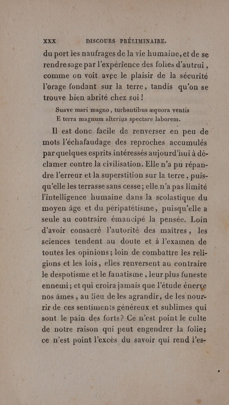 L] XXX DISCOURS PRÉLIMINAIRE. du port les naufrages de la vie humaine, et de se rendresage par l'expérience des folies d'autrui , comme on voit avec le plaisir de la sécurité l'orage fondant sur la terre, tandis qu’on se trouve bien abrité chez soi ! Suave mari magno, turbantibus æquora ventis E terra magnum alterius spectare laborem. \ Il est donc facile de renverser en peu de mots l’échafaudage des reproches accumulés par quelques esprits intéressés aujourd’hui à dé- clamer contre la civilisation. Elle n’a pu répan- dre l'erreur et la superstition sur la terre , puis- qu'elle les terrasse sans cesse; elle n’a pas limité l'intelligence humaine dans la scolastique du moyen âge et du péripatétisme, puisqu'elle a seule qu contraire émancipé la pensée. Loin d’avoir consacré l'autorité des maîtres, les sciences tendent au doute et à l'examen de toutes les opinions ; loin de combattre les reli- gions et les lois, elles renversent au contraire le despotisme et le fanatisme , leur plus funeste ennemi; et qui croira jamais que l'étude énerye nos âmes , au lieu de les agrandir, de les nour- rir de ces sentiments généreux et sublimes qui sont le pain des forts? Ce n’est point le culte de notre raison qui peut engendrer la folie; ce n’est point l'excès du savoir qui rend l’es- $