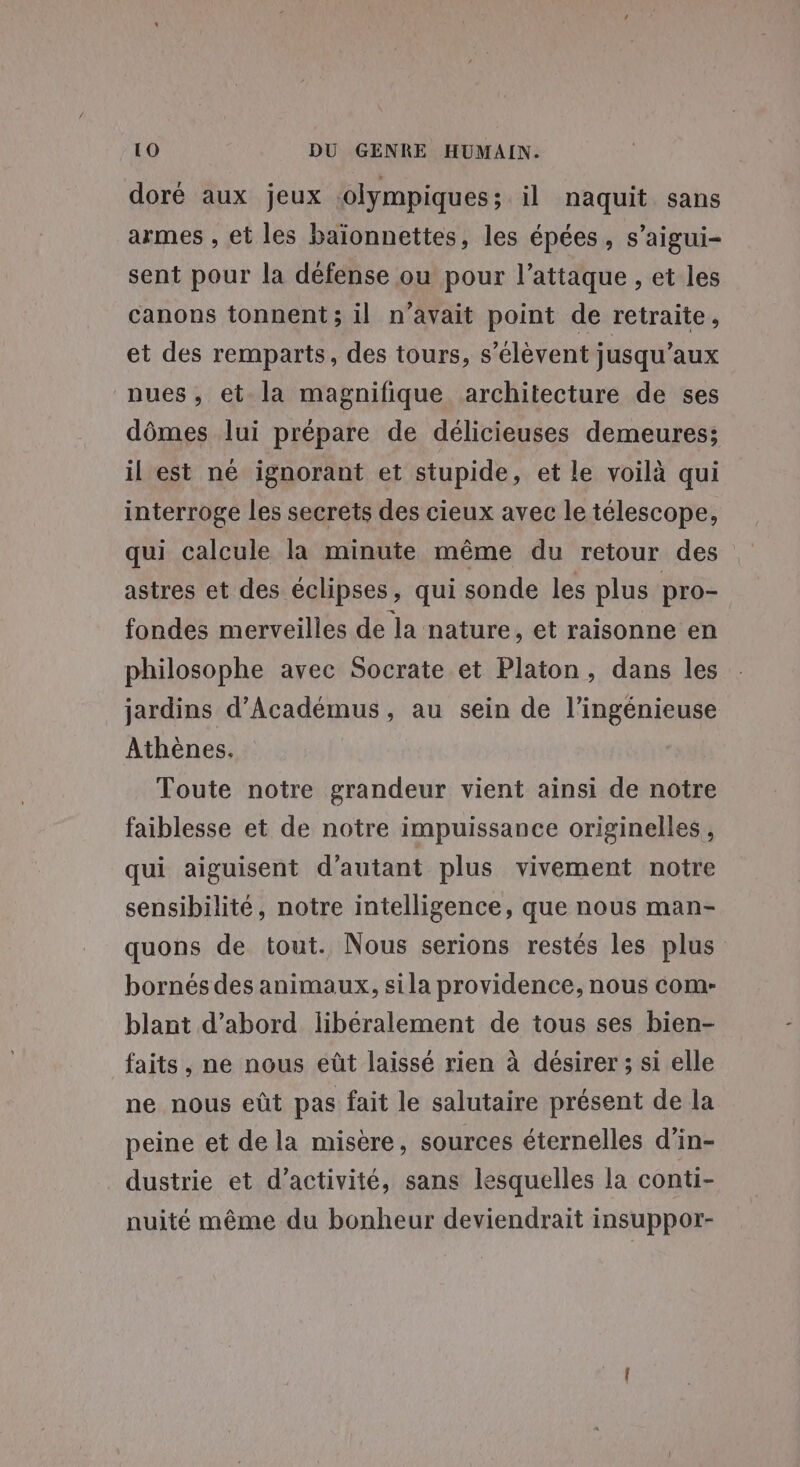 doré aux jeux olympiques; il naquit sans armes , et les baïonnettes, les épées, s'aigui- sent pour la défense ou pour l'attaque , et les canons tonnent ; il n'avait point de retraite, et des remparts, des tours, s’élèvent jusqu'aux nues, et la magnifique architecture de ses dômes lui prépare de délicieuses demeures; il est né ignorant et stupide, et le voilà qui interroge les secrets des cieux avec le télescope, qui calcule la minute même du retour des astres et des éclipses, qui sonde les plus pro- fondes merveilles de la nature, et raisonne en philosophe avec Socrate et Platon, dans les jardins d’Académus, au sein de l’ingénieuse Athènes. Toute notre grandeur vient ainsi de notre faiblesse et de notre impuissance originelles, qui aiguisent d'autant plus vivement notre sensibilité, notre intelligence, que nous man- quons de tout. Nous serions restés les plus bornés des animaux, sila providence, nous com- blant d’abord libéralement de tous ses bien- faits, ne nous eût laissé rien à désirer; si elle ne nous eût pas fait le salutaire présent de la peine et de la misère, sources éternelles d’in- dustrie et d'activité, sans lesquelles la conti- nuité même du bonheur deviendrait insuppor-