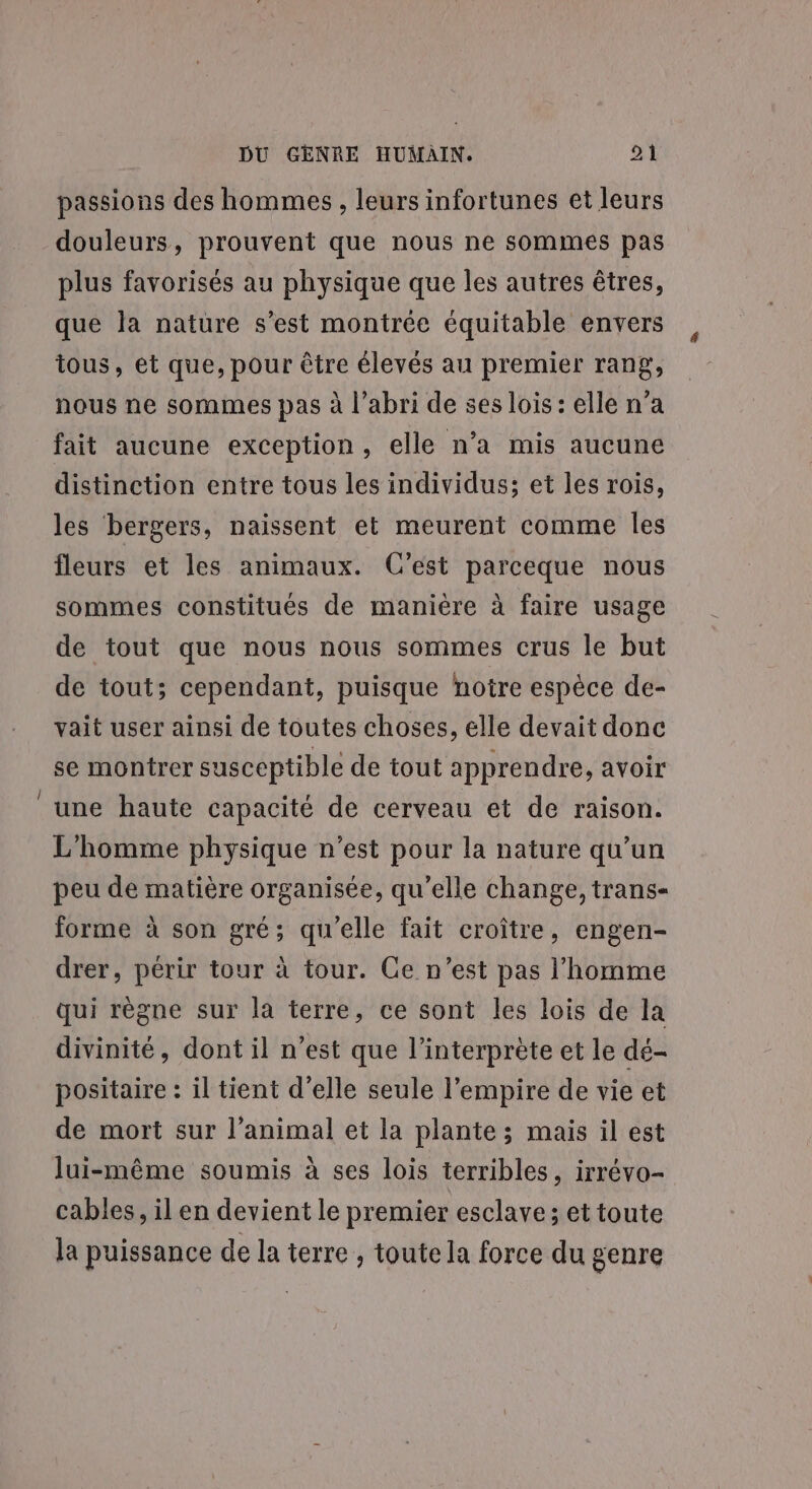 Le passions des hommes , leurs infortunes et leurs douleurs, prouvent que nous ne sommes pas plus favorisés au physique que les autres êtres, que Ja nature s’est montrée équitable envers tous, et que, pour être élevés au premier rang, nous ne sommes pas à l’abri de ses lois : elle n’a fait aucune exception, elle n’a mis aucune distinction entre tous les individus; et les rois, les bergers, naissent et meurent comme les fleurs et les animaux. C’est parceque nous sommes constitués de manière à faire usage de tout que nous nous sommes crus le but de tout; cependant, puisque notre espèce de- vait user ainsi de toutes choses, elle devait donc se montrer susceptible de tout apprendre, avoir une haute capacité de cerveau et de raison. L'homme physique n’est pour la nature qu’un peu de matière organisée, qu’elle change, trans- forme à son gré; qu'elle fait croître, engen- drer, périr tour à tour. Ge n’est pas l’homme qui règne sur la terre, ce sont les lois de la divinité, dont il n'est que l'interprète et le dé- positaire : il tient d'elle seule l'empire de vie et de mort sur l’animal et la plante; mais il est lui-même soumis à ses lois terribles, irrévo- cables, il en devient le premier esclave; et toute la puissance de la terre , toute la force du genre