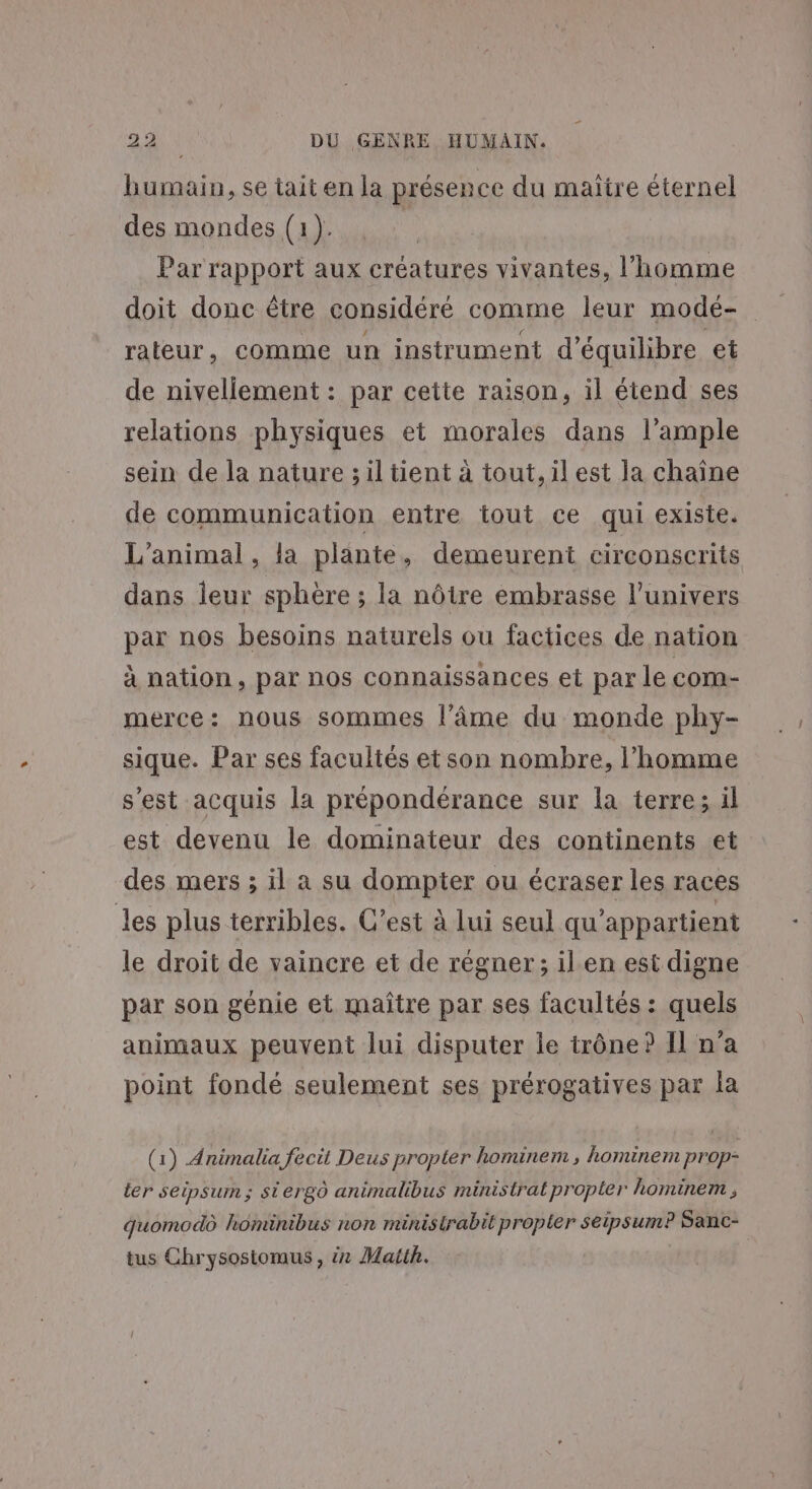 humain, se tait en la présence du maïtre éternel des mondes (1). | Par rapport aux créatures vivantes, l’homme doit donc être considéré comme leur modé- rateur, comme un instrument d'équilibre et de nivellement : par cette raison, il étend ses relations physiques et morales dans l’ample sein de la nature ; il tient à tout, il est la chaîne de communication entre tout ce qui existe. L'animal, la plante, demeurent circonscrits dans leur sphère ; la nôtre embrasse l'univers par nos besoins naturels ou factices de nation à nation, par nos connaissances et par le com- merce: nous sommes l’âme du monde phy- sique. Par ses facultés et son nombre, l’homme s’est acquis la prépondérance sur la terre; il est devenu le dominateur des continents et des mers ; il a su dompter ou écraser les races les plus terribles. C’est à Lui seul qu’appartient le droit de vaincre et de régner; il.en est digne par son génie et maître par ses facultés : quels animaux peuvent lui disputer le trône? Il n’a point fondé seulement ses prérogatives par la (1) Animalia fecit Deus propter hominem , hominem prop- ler seipsum ; siergô animalibus ministrat propter hominem , quomodô hominibus non ministrabit propler seipsum? Sanc- tus Chrysostomus, ér Matth.