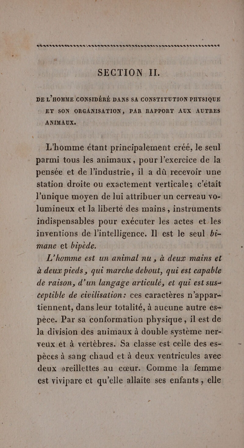 AD ER LALIALILE VLLÉ ALU ELREILR BAUER LÉL LABELS L'URL LU A LANR TÉL LEA LÉ SECTION If. DE L'HOMME CONSIDÉRÉ DANS SA CONSTITUTION PHYSIQUE ET SON ORGANISATION &gt; PAR RAPPORT AUX AUTRES ANIMAUX: L'homme étant principalement créé, le seul parmi tous les animaux, pour l'exercice de la pensée et de l’industrie, il a dû recevoir une station droite ou exactement verticales c'était l'unique moyen de lui attribuer un cerveau vo- lumineux et la liberté des mains, instruments indispensables pour exécuter les actes et les inventions de l'intelligence. Il est le seul b:- mane et bipède. L'homme est un animal nu , à deux mains et à deux pieds, qui marche debout, qui est capable de raison, d’un langage articulé, et qui est sus- ceptible de civilisation: ces caractères n’appar- tiennent, dans leur totalité, à aucune autre es- pêce. Par sa conformation physique, il'est de la division des animaux à double système ner- veux et à vertèbres. Sa classe est celle des es- pèces à sang chaud et à deux ventricules avec deux »oreillettes au cœur. Comme la femme est vivipare et qu'elle allaite ses enfants, elle