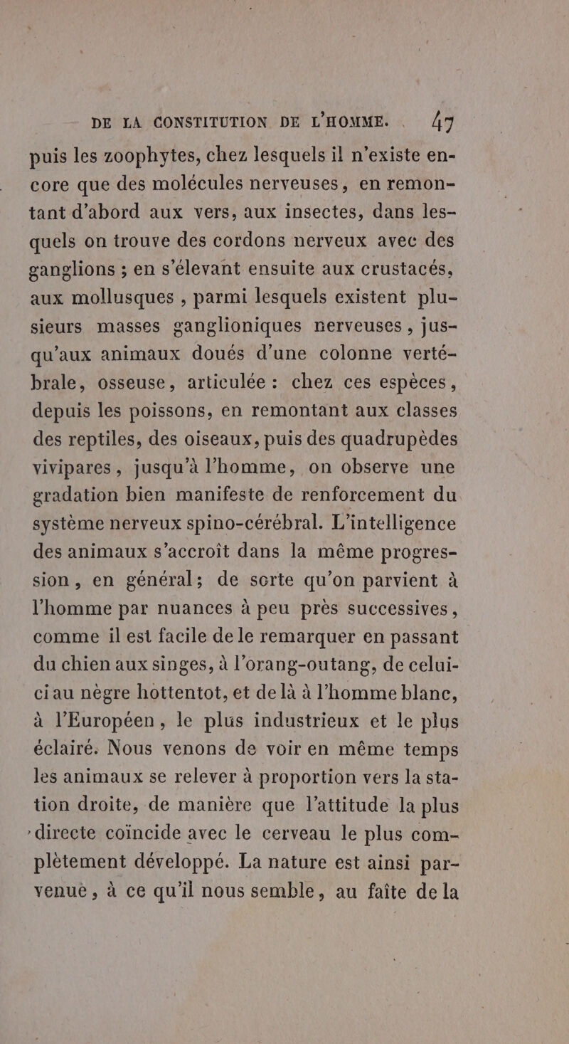 puis les zoophytes, chez lesquels il n'existe en- core que des molécules nerveuses, en remon- tant d’abord aux vers, aux insectes, dans les- quels on trouve des cordons nerveux avec des ganglions ; en s'élevant ensuite aux crustacés, aux mollusques , parmi lesquels existent plu- sieurs masses ganglioniques nerveuses , jus- qu'aux animaux doués d'une colonne verté- brale, osseuse, articulée : chez ces espèces, depuis les poissons, en remontant aux classes des reptiles, des oiseaux, puis des quadrupèdes vivipares, jusqu'à l’homme, on observe une gradation bien manifeste de renforcement du système nerveux spino-cérébral. L'intelligence des animaux s’accroit dans la même progres- sion, en général; de sorte qu’on parvient à l’homme par nuances à peu près successives, comme il est facile de le remarquer en passant du chien aux singes, à l’orang-outang, de celui- ciau nègre hottentot, et de là à l’homme blanc, à l'Européen, le plus industrieux et le plus éclairé. Nous venons de voir en même temps les animaux se relever à proportion vers la sta- tion droite, de manière que l'attitude la plus directe coïncide avec le cerveau le plus com- plètement développé. La nature est ainsi par- venue, à ce qu’il nous semble, au faîte de la