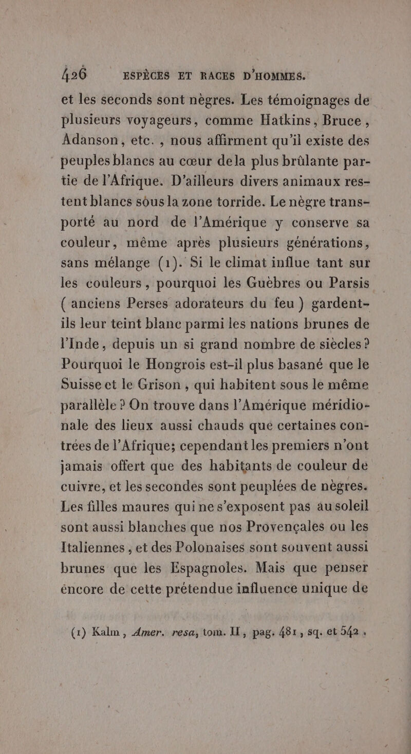 et les seconds sont nègres. Les témoignages de plusieurs voyageurs, comme Hatkins, Bruce, Adanson, etc. , nous affirment qu’il existe des peuples blancs au cœur dela plus brûlante par- tie de l'Afrique. D'ailleurs divers animaux res- tent blancs sous la zone torride. Le nègre trans- porté au nord de l'Amérique y conserve sa couleur, même après plusieurs générations, sans mélange (1). Si le climat influe tant sur les couleurs, pourquoi les Guëbres ou Parsis ( anciens Perses adorateurs du feu) gardent- ils leur teint blanc parmi les nations brunes de l'Inde, depuis un si grand nombre de siècles ? Pourquoi le Hongrois est-il plus basané que le Suisse et le Grison , qui habitent sous le même parallèle ? On trouve dans l’Amérique méridio- nale des lieux aussi chauds que certaines con- trées de l’Afrique; cependant les premiers n'ont jamais offert que des habitants de couleur de cuivre, et les secondes sont peuplées de nègres. Les filles maures qui ne s’exposent pas au soleil sont aussi blanches que nos Provençales ou les Italiennes . et des Polonaises sont souvent aussi brunes que les Espagnoles. Mais que penser éncore de cette prétendue influence unique de (1) Kalm, 4mer. resa, tom. IL, pag. 481, sq. et 542.