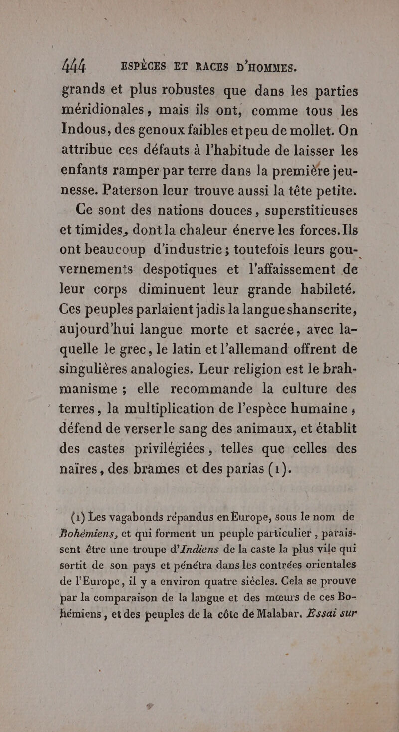 grands et plus robustes que dans les parties méridionales, mais ils ont, comme tous les Indous, des genoux faibles et peu de mollet. On atiribue ces défauts à l'habitude de laisser les enfants ramper par terre dans la première jeu- nesse. Paterson leur trouve aussi la tête petite. Ge sont des nations douces, superstitieuses et timides, dont la chaleur énerve les forces. Ils ont beaucoup d'industrie ; toutefois leurs gou- vernements despotiques et l’affaissement de leur corps diminuent leur grande habileté. Ces peuples parlaient jadis la langue shanscrite, aujourd’hui langue morte et sacrée, avec la- quelle le grec, le latin et l’allemand offrent de singulières analogies. Leur religion est le brah- manisme ; elle recommande la culture des ‘ terres, la multiplication de l’espèce humaine ; défend de verserle sang des animaux, et établit des castes privilégiées, telles que celles des naires, des brames et des parias (1). (1) Les vagabonds répandus en Europe, sous le nom de Bohémiens, et qui forment un peuple particulief , patais- sent être une troupe d’Indiens de la caste La plus vile qui sortit de son pays et pénétra dans les contrées orientales de l’Europe, il y a environ quatre siècles. Cela se prouve par la comparaison de la langue et des mœurs de ces Bo- hémiens , et des peuples de la côte dé Malabar. Æssaë sur