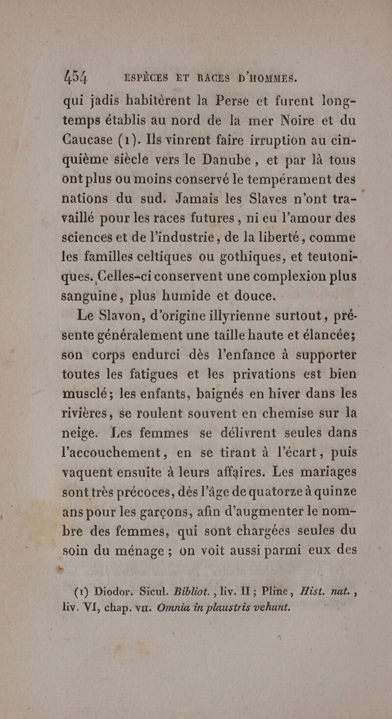 qui jadis habitèrent la Perse et furent long- temps établis au nord de la mer Noire et du Caucase (1). Ils vinrent faire irruption au cin- quième siècle vers le Danube, et par là tous ont plus ou moins conservé le tempérament des nations du sud. Jamais les Slaves n’ont tra- vaillé pour les races futures, ni eu l’amour des sciences et de l’industrie, de la liberté, comme les familles celtiques ou gothiques, et teutoni- ques. Celles-ci conservent une complexion plus sanguine, plus humide et douce. Le Slavon, d’origine illyrienne surtout, pré- sente généralement une taille haute et élancée; son corps endurci dès l'enfance à supporter toutes les fatigues et les privations est bien musclé; les enfants, baignés en hiver dans les rivières, se roulent souvent en chemise sur la neige. Les femmes se délivrent seules dans l'accouchement, en se tirant à l'écart, puis vaquent ensuite à leurs affaires. Les mariages sont très précoces, dès l’âge de quatorze à quinze ans pour les garçons, afin d'augmenter le nom- bre des femmes, qui sont chargées seules du soin du ménage ; on voit aussi parmi eux des ” ‘ (1) Diodor. Sicul. Biblot. , Liv. IT; Pline, Aist. nat.,