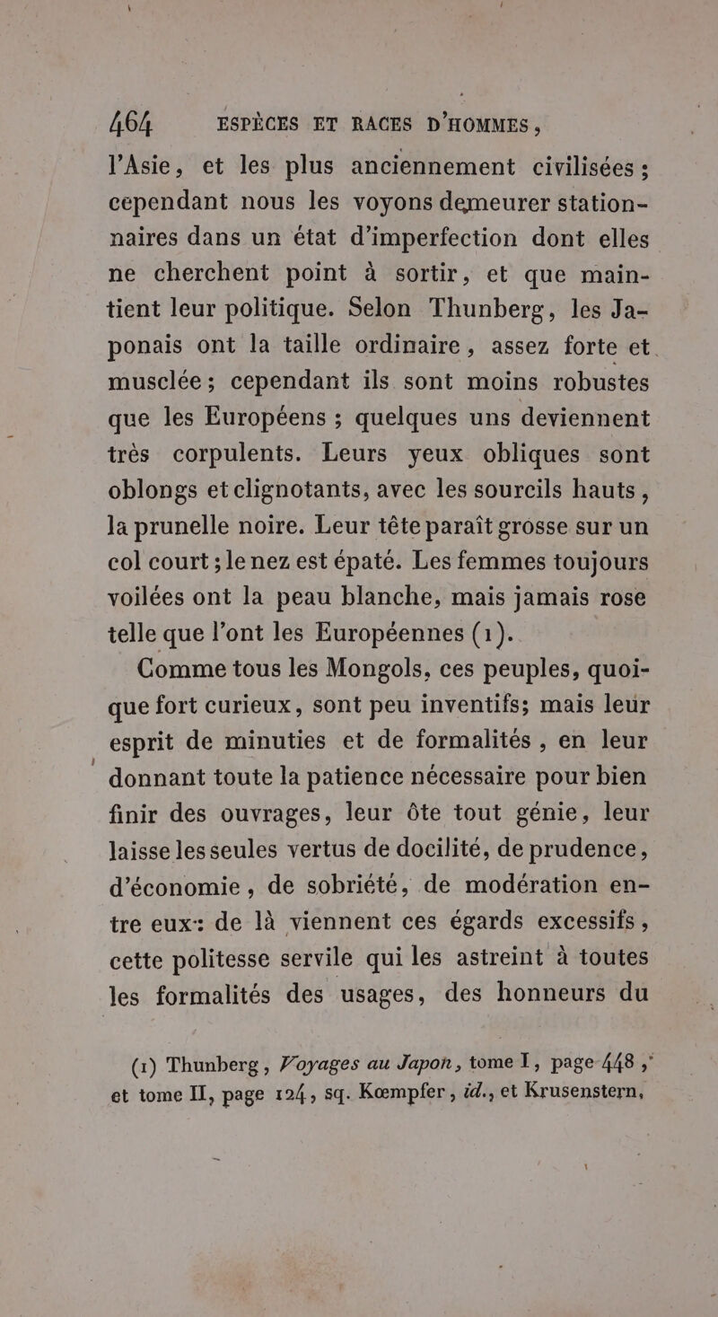 l'Asie, et les plus anciennement civilisées : cependant nous les voyons demeurer station- naires dans un état d’imperfection dont elles ne cherchent point à sortir, et que main- tient leur politique. Selon Thunberg, les Ja- ponais ont la taille ordinaire, assez forte et. musclée; cependant ils sont moins robustes que les Européens ; quelques uns deviennent très corpulents. Leurs yeux obliques sont oblongs etclignotants, avec les sourcils hauts, Ja prunelle noire. Leur tête paraît grosse sur un col court ; le nez est épaté. Les femmes toujours voilées ont la peau blanche, mais jamais rose telle que l’ont les Européennes (1). Comme tous les Mongols, ces peuples, quoi- que fort curieux, sont peu inventifs; mais leur esprit de minuties et de formalités , en leur donnant toute la patience nécessaire pour bien finir des ouvrages, leur ôte tout génie, leur laisse les seules vertus de docilité, de prudence, d'économie, de sobriété, de modération en- tre eux: de là viennent ces égards excessifs , cette politesse servile qui les astreint à toutes les formalités des usages, des honneurs du (1) Thunberg, Voyages au Japon, tome T, page 448 ;” et tome Il, page 124, sq. Kæœmpfer , id., et Krusenstern,