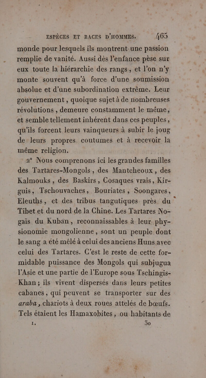 monde pour lesquels ils montrent une passion remplie de vanité. Aussi dès l'enfance pèse sur eux toute la hiérarchie des rangs, et l’on n'y monte souvent qu'à force d’une soumission absolue et d’une subordination extrême. Leur gouvernement , quoique sujet à de nombreuses révolutions , demeure constamment le même, et semble tellement inhérent dans ces peuples, qu’ils forcent leurs vainqueurs à subir le joug de leurs propres coutumes et à recevoir la même religion. | 2° Nous comprenons ici les grandes familles des Tartares-Mongols, des Mantcheoux, des Kalmouks, des Baskirs, Cosaques vrais, Kir- guis, Tschouvaches, Bouriates, Soongares, Eleuths, et des tribus tangutiques près du Tibet et du nord de la Chine. Les Tartares No- gais du Kuban, reconnaissables à leur phy- sionomie mongolienne, sont un peuple dont le sang a été mêlé à celui des anciens Huns avec celui des Tartares. C’est le reste de cette for- midable puissance des Mongols qui subjugua l'Asie et une partie de l'Europe sous Tschingis- Khan; ils vivent dispersés dans leurs petites cabanes , qui peuvent se transporter sur des araba , chariots à deux roues attelés de bœufs. Tels étaient les Hamaxobites, ou habitants de te 30