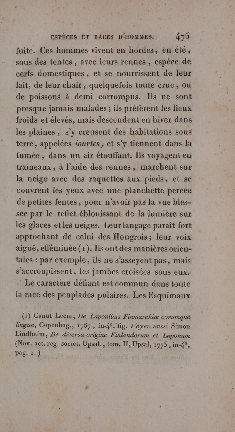 fuite. Ces hommes vivent en hordes, en été, sous des tentes , avec leurs rennes , espèce de cerfs domestiques , et se nourrissent de leur lait, de leur chair, quelquefois toute crue, ou de poissons à demi corrompus. Ils ne sont presque jamais malades; ils préferent les lieux froids et élevés, mais descendent en hiver dans les plaines, s’y creusent des habitations sous terre, appelées tourtes, et s’y tiennent dans la fumée , dans un air étouffant. Ils voyagent en traîneaux , à l’aide des rennes, marchent sur la neige avec des raquettes aux pieds, et se couvrent les yeux avec une planchette percée de petites fentes, pour n'avoir pas la vue bles- sée par le reflet éblouissant de la lumière sur les glaces etles neiges. Leur langage paraît fort approchant de celui des Hongrois; leur voix aiguë, efféminée (1). Ils ont des manières orien- tales : par exemple, ils ne s’asseyent pas, mais s’accroupissent , les jambes croisées sous eux. Le caractere défiant est commun dans toute la racé des peuplades polaires. Les Esquimaux (r) Ganut Leem, De Laponribus Finmarchiæ eorumque lingua, Gopenhag., 1767, in-4°,'fig. Voyez aussi Simon Lindheim, De diversa origine Finlandorum et Laponum (Nov. act. reg. societ. Upsal., tom. IT, Upsal, 1775 , in-4°, pag. 1.)