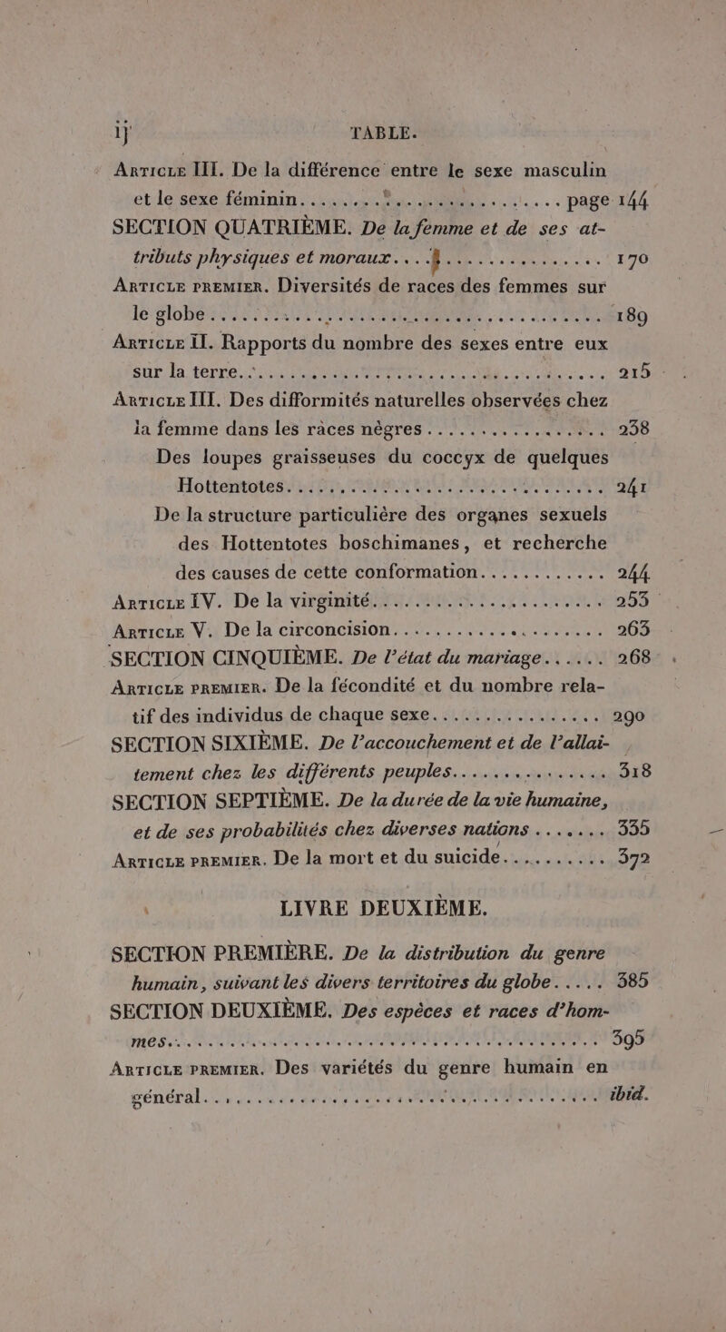 1} TABLE. Arret III. De la différence entre le sexe masculin et le sexe féminin.....,.. ALU. 11... PASS TUE SECTION QUATRIÈME. De la femme et de ses at- tributs physiques et moraux....}............... 170 ARTICLE PREMIER. Diversités de races des femmes sur lobes BAUME DRE. TIC RES 189 Arricee Il. Rapports du nombre des sexes entre eux snPdla terre. ti RER IE OS CURE 215 ArTicze III. Des difformités naturelles observées chez la femme dans les ràces nègres ................. 238 Des loupes graisseuses du coccyx de quelques Hottetorenti ré, COMBO RER MEME RAIN AT 241 De la structure particulière des organes sexuels des Hottentotes boschimanes, et recherche des causes de cette conformation............ 244. Anricte LV. De la vite CN LE ROLE 253 Arricze V. De la circoncision.................... 263 SECTION CINQUIÈME. De l’état du mariage... 268 Anricze PREMIER. De la fécondité et du nombre rela- tif des individus de chaque sexe................ 290 SECTION SIXIÈME. De l’accouchement et de l’allai- tement chez les différents peuples............... 318 SECTION SEPTIÈME. De la durée de la vie humaine, et de ses probabilités chez diverses nations à + sitrieliss 335 ARTICLE PREMIER. De la mort et du suicide: ais 372 | LIVRE DEUXIÈME. SECTION PREMIÈRE. De la distribution du genre humain, suivant les divers territoires du globe. .... 385 SECTION DEUXIÈME. Des espèces et races d’hom- OS ER NET PP EMEA MEME A 395 ARTICLE PREMIER, Des variétés du LS humain en général. . Da de RTS Rif 6 ER CS PET OI L'ERER brel.